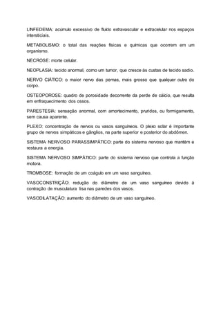 LINFEDEMA: acúmulo excessivo de fluído extravascular e extracelular nos espaços
intersticiais.
METABOLISMO: o total das reações físicas e químicas que ocorrem em um
organismo.
NECROSE: morte celular.
NEOPLASIA: tecido anormal, como um tumor, que cresce às custas de tecido sadio.
NERVO CIÁTICO: o maior nervo das pernas, mais grosso que qualquer outro do
corpo.
OSTEOPOROSE: quadro de porosidade decorrente da perde de cálcio, que resulta
em enfraquecimento dos ossos.
PARESTESIA: sensação anormal, com amortecimento, pruridos, ou formigamento,
sem causa aparente.
PLEXO: concentração de nervos ou vasos sanguíneos. O plexo solar é importante
grupo de nervos simpáticos e gânglios, na parte superior e posterior do abdômen.
SISTEMA NERVOSO PARASSIMPÁTICO: parte do sistema nervoso que mantém e
restaura a energia.
SISTEMA NERVOSO SIMPÁTICO: parte do sistema nervoso que controla a função
motora.
TROMBOSE: formação de um coágulo em um vaso sanguíneo.
VASOCONSTRIÇÃO: redução do diâmetro de um vaso sanguíneo devido à
contração de musculatura lisa nas paredes dos vasos.
VASODILATAÇÃO: aumento do diâmetro de um vaso sanguíneo.
 