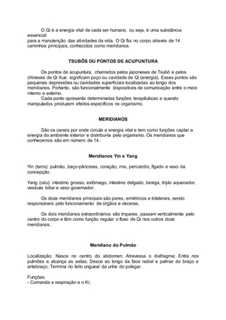 O Qi é a energia vital de cada ser humano, ou seja, é uma substância
essencial
para a manutenção das atividades da vida. O Qi flui no corpo através de 14
caminhos principais, conhecidos como meridianos.
TSUBÔS OU PONTOS DE ACUPUNTURA
Os pontos de acupuntura, chamados pelos japoneses de Tsubô e pelos
chineses de Qi Xue. significam poço ou cavidade de Qi (energia). Esses pontos são
pequenas depressões ou cavidades superficiais localizadas ao longo dos
meridianos. Portanto, são funcionalmente dispositivos de comunicação entre o meio
interno e externo.
Cada ponto apresenta determinadas funções terapêuticas e quando
manipulados produzem efeitos específicos no organismo.
MERIDIANOS
São os canais por onde circula a energia vital e tem como funções captar a
energia do ambiente exterior e distribuí-la pelo organismo. Os meridianos que
conhecemos são em número de 14.
Meridianos Yin e Yang
Yin (terra): pulmão, baço-pâncreas, coração, rins, pericárdio, fígado e vaso da
concepção.
Yang (céu): intestino grosso, estômago, intestino delgado, bexiga, triplo aquecedor,
vesícula biliar e vaso governador.
Os doze meridianos principais são pares, simétricos e bilaterais, sendo
responsáveis pelo funcionamento de órgãos e vísceras.
Os dois meridianos extraordinários são ímpares, passam verticalmente pelo
centro do corpo e têm como função regular o fluxo de Qi nos outros doze
meridianos.
Meridiano do Pulmão
Localização: Nasce no centro do abdomen; Atravessa o diafragma; Entra nos
pulmões e alcança as axilas; Desce ao longo da face radial e palmar do braço e
antebraço; Termina no leito ungueal da unha do polegar.
Funções:
- Comanda a respiração e o Ki;
 