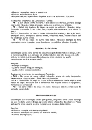 - Governa os canais e os vasos sanguíneos;
- Controla a circulação da água;
- Responsável pelo aquecimento da pele e abertura e fechamento dos poros.
Pontos mais importantes do Meridiano do Pulmão:
- P1 – 6 tsun lateral a linha mediana, 1 tsun abaixo da clavícula, primeiro espaço
intercostal. Indicação: tosse, bronquite, asma, dor no ombro, dor torácica.
- P5 – Radial aos tendões do bíceps na prega do cotovelo. Indicação: asma,
bronquite, pneumonia, dor no ombro, braço e peito, dor e edema na parte interna do
joelho.
- P7 – 1,5 tsun acima da linha do punho, radiolateral ao antebraço. Indicação: asma,
bronquite, tosse, enxaqueca, cefaléia frontal, congestão nasal, paralisia facial, dor
no antebraço, punho e mão.
- P9 – No fim da prega do punho, face radial. Indicação: doenças do trato
respiratório, asma, bronquite, tosse, transtornos circulatórios, afecções do punho.
Meridiano do Pericárdio
Localização: Sai do ponto central da axila; Desce pela borda medial do bíceps, entre
o meridiano pulmão e do coração, até o lado medial do cotovelo; Desce pela parte
anterior e medial do antebraço; Na mão passa entre o terceiro e o quarto
metacarpos e termina no dedo médio.
Funções:
- Proteger o coração;
- Ajudar o coração a regular o sangue;
- Ajuda a refletir os relacionamentos.
Pontos mais importantes do meridiano do Pericárdio:
- PC3 – No centro da prega cubital. Indicação: angina de peito, taquicardia,
inquietação e crises de pânico, febre, hemorragia uterina.
- PC6 – 2 tsun acima da prega do punho, entre os tendões do palmar longo e flexor
radial do carpo. Indicação: dor e transtornos nas regiões torácica e epigástrica,
harmonização emocional.
- PC7 –No ponto médio da prega do punho. Indicação: estados emocionais de
agitação e ansiedade.
Meridiano do Coração
Localização: Sai do coração e sobe pelo pulmão, atingindo a axila; Desce ao longo
do lado medial e ulnar do braço, epicôndilo lateral e faca ulnar do antebraço; Passa
pelo punho entre o quarto e quinto metacarpos e chega ao dedo mínimo.
Funções:
- Comanda o sangue e os vasos sanguíneos;
- Comanda as funções do cérebro e a atividade mental;
- Controla a transpiração;
 