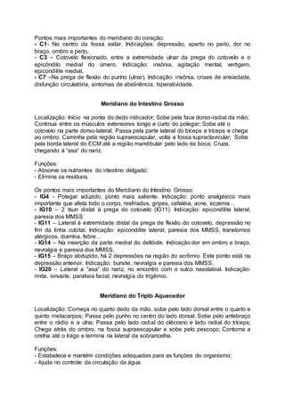 Pontos mais importantes do meridiano do coração:
- C1- No centro da fossa axilar. Indicações: depressão, aperto no peito, dor no
braço, ombro e peito.
- C3 – Cotovelo flexionado, entre a extremidade ulnar da prega do cotovelo e o
epicôndilo medial do úmero. Indicação: insônia, agitação mental, vertigem,
epicondilite medial.
- C7 –Na prega de flexão do punho (ulnar). Indicação: insônia, crises de ansiedade,
disfunção circulatória, sintomas de abstinência, hiperatividade.
Meridiano do Intestino Grosso
Localização: Início na ponta do dedo indicador; Sobe pela face dorso-radial da mão;
Continua entre os músculos extensores longo e curto do polegar; Sobe até o
cotovelo na parte dorso-lateral; Passa pela parte lateral do bíceps e tríceps e chega
ao ombro; Caminha pela região supraescapular, volta a fossa supraclavicular; Sobe
pela borda lateral do ECM até a região mandibular pelo lado da boca; Cruza,
chegando à “asa” do nariz.
Funções:
- Absorve os nutrientes do intestino delgado;
- Elimina os resíduos.
Os pontos mais importantes do Meridiano do Intestino Grosso:
- IG4 - Polegar aduzido, ponto mais saliente. Indicação: ponto analgésico mais
importante que afeta todo o corpo, resfriados, gripes, cefaléia, acne, eczema…
- IG10 – 2 tsun distal à prega do cotovelo (IG11). Indicação: epicondilite lateral,
paresia dos MMSS
- IG11 – Lateral à extremidade distal da prega de flexão do cotovelo, depressão no
fim da linha cubital. Indicação: epicondilite lateral, paresia dos MMSS, transtornos
alérgicos, diarréia, febre…
- IG14 – Na inserção da parte medial do deltóide. Indicação:dor em ombro e braço,
nevralgia e paresia dos MMSS.
- IG15 – Braço abduzido, há 2 depressões na região do acrômio. Este ponto está na
depressão anterior. Indicação: bursite, nevralgia e paresia dos MMSS.
- IG20 – Lateral a “asa” do nariz, no encontro com o sulco nasolabial. Indicação:
rinite, sinusite, paralisia facial, nevralgia do trigêmio.
Meridiano do Triplo Aquecedor
Localização: Começa no quarto dedo da mão, sobe pelo lado dorsal entre o quarto e
quinto metacarpos; Passa pelo punho no centro do lado dorsal; Sobe pelo antebraço
entre o rádio e a ulna; Passa pelo lado radial do olécrano e lado radial do tríceps;
Chega atrás do ombro, na fossa supraescapular e sobe pelo pescoço; Contorna a
orelha até o trago e termina na lateral da sobrancelha.
Funções:
- Estabelece e mantém condições adequadas para as funções do organismo;
- Ajuda no controle da circulação da água.
 