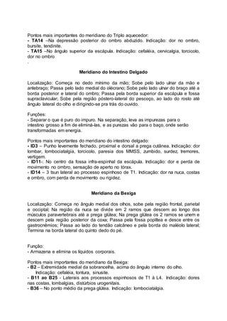 Pontos mais importantes do meridiano do Triplo aquecedor:
- TA14 –Na depressão posterior do ombro abduzido. Indicação: dor no ombro,
bursite, tendinite.
- TA15 –No ângulo superior da escápula. Indicação: cefaléia, cervicalgia, torcicolo,
dor no ombro
.
Meridiano do Intestino Delgado
Localização: Começa no dedo mínimo da mão; Sobe pelo lado ulnar da mão e
antebraço; Passa pelo lado medial do olécrano; Sobe pelo lado ulnar do braço até a
borda posterior e lateral do ombro; Passa pela borda superior da escápula e fossa
supraclavicular; Sobe pela região póstero-lateral do pescoço, ao lado do rosto até
ângulo lateral do olho e dirigindo-se pra trás do ouvido.
Funções:
- Separar o que é puro do impuro. Na separação, leva as impurezas para o
intestino grosso a fim de eliminá-las, e as purezas vão para o baço, onde serão
transformadas em energia.
Pontos mais importantes do meridiano do intestino delgado:
- ID3 – Punho levemente fechado, proximal e dorsal a prega cutânea. Indicação: dor
lombar, lombociatalgia, torcicolo, paresia dos MMSS, zumbido, surdez, tremores,
vertigem.
- ID11-: No centro da fossa infra-espinhal da escápula. Indicação: dor e perda de
movimento no ombro, sensação de aperto no tórax.
- ID14 – 3 tsun lateral ao processo espinhoso de T1. Indicação: dor na nuca, costas
e ombro, com perda de movimento ou rigidez.
Meridiano da Bexiga
Localização: Começa no ângulo medial dos olhos, sobe pela região frontal, parietal
e occiptal; Na região da nuca se divide em 2 ramos que descem ao longo dos
músculos paravertebrais até a prega glútea; Na prega glútea os 2 ramos se unem e
descem pela região posterior da coxa; Passa pela fossa poplítea e desce entre os
gastrocnêmios; Passa ao lado do tendão calcâneo e pela borda do maléolo lateral;
Termina na borda lateral do quinto dedo do pé.
Função:
- Armazena e elimina os líquidos corporais.
Pontos mais importantes do meridiano da Bexiga:
- B2 – Extremidade medial da sobrancelha, acima do ângulo interno do olho.
Indicação: cefaléia, tontura, sinusite.
- B11 ao B25 - Laterais aos processos espinhosos de T1 à L4. Indicação: dores
nas costas, lombalgias, distúrbios urogenitais.
- B36 – No ponto médio da prega glútea. Indicação: lombociatalgia.
 