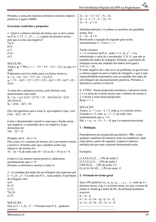 Pré-Vestibular Popular da UFF na Engenharia
                                                                         ibular

Portanto, a soma dos duzentos primeiros números ímpares          2x – (x + 1) = (x2 – 5) – 2x
positivos é igual a 40000.                                       2x – x –1 + 5 – x2 + 2x = 0
                                                                 3x + 4 – x2 = 0
Exercícios resolvidos e propostos:
                                                                 Multiplicando por (-1) ambos os membros da igualdade
                                                                                     1)
1 - Qual é o número mínimo de termos que se deve somar           acima, fica:
na P.A. :( 7/5 , 1 , 3/5 , ... ) , a partir do primeiro termo,   x2 – 3x – 4 = 0
para que a soma seja negativa?                                   Resolvendo a equação do segundo grau acima
*a) 9                                                            encontraremos x = 4 ou x = - 1.
b) 8
c) 7                                                             Assim, teremos:
d)6                                                              x = 4: os termos da P.A . serão: x+1, 2x, x2 – 5 ou
e) 5                                                             substituindo o valor de x encontrado: 5, 8, 11, que são as
                                                                 medidas dos lados do triângulo. Portanto, o perímetro do
SOLUÇÃO:                                                         triângulo (soma das medidas dos lados) será igua a
                                                                                                               igual
Temos: a1 = 7/5 e r = 1 – 7/5 = 5/5 – 7/5 = -2/5, ou seja: r =   5+8+11 = 24.
-2/5.                                                            O valor negativo de x não serve ao problema, já que levaria
Poderemos escrever então, para o n-ésimo termo an:
                                       ésimo                     a valores negativos para os lados do triângulo, o que é uma
an = a1 + (n – 1).r = 7/5 + (n – 1).(-2/5)                       impossibilidade matemática, pois as medidas dos lados de
an = 7/5 – 2n/5 + 2/5 = (7/5 + 2/5) –2n/5 = 9/5 –2n/5 = (9 –
                                       2n/5                      um triângulo são necessariamente positivas. Portanto, a
2n)/5                                                            alternativa correta é a letra D.
                                                                       ativa

A soma dos n primeiros termos, pela fórmula vista                4 - UFBA - Numa progressão aritmética, o primeiro termo
anteriormente será então:                                        é 1 e a soma do n-ésimo termo com o número de termos é
                                                                                   ésimo
Sn = (a1 + an). (n/2) = [(7/5) + (9 – 2n)/5].(n/2) = [(16 –      2. Calcule a razão dessa progressão.
2n)/5].(n/2)                                                     Resp: r = -1
Sn = (16n – 2n2) / 10
                                                                 SOLUÇÃO:
Ora, nós queremos que a soma Sn seja negativa; logo, vem:        Temos: a1 = 1 e an + n = 2, onde an é o n-ésimo termo.
(16n – 2n2) / 10 < 0                                             Fazendo n = 2, vem: a2 + 2 = 2, de onde vem
                                                                 imediatamente que a2 = 0.
Como o denominador é positivo, para que a fração acima           Daí, r = a2 – a1 = 0 – 1 = -1, que é a resposta procurada.
                                                                                              ,
seja negativa, o numerador deve ser negativo. Logo,
deveremos ter:                                                   1 – Definição
16n – 2n2 < 0
                                                                 Entenderemos por progressão geométrica - PG - como
Portanto, n(16 – 2n ) < 0                                        qualquer seqüência de números reais ou complexos, onde
Ora, como n é o número de termos, ele é um número inteiro        cada termo a partir do segundo, é igual ao anterior,
e positivo. Portanto, para que o produto acima seja              multiplicado por uma constante denominada razão.
negativo, deveremos ter:
16 – 2n < 0, de onde vem 16 < 2n ou 2n > 16 ou n > 8.            Exemplos:

Como n é um número inteiro positivo, deduzimos                   (1,2,4,8,16,32, ... ) PG de razão 2
imediatamente que n = 9.                                         (5,5,5,5,5,5,5, ... ) PG de razão 1
Portanto, a alternativa correta é a letra A.                     (100,50,25, ... ) PG de razão 1/2
                                                                         ,25,
                                                                 (2,-6,18,-54,162, ...) PG de razão -3
                                                                           54,162,
2 - As medidas dos lados de um triângulo são expressas por
x + 1, 2x , x2 - 5 e estão em P.A. , nesta ordem. O perímetro    2 - Fórmula do termo geral
do triângulo vale:
a) 8                                                             Seja a PG genérica: (a1, a2, a3, a4, ... , a n, ... ) , onde a1 é o
b) 12                                                            primeiro termo, e an é o n-ésimo termo, ou seja, o termo de
                                                                                                           ésimo
c) 15                                                            ordem n. Sendo q a razão da PG, da definição podemos
*d) 24                                                           escrever:
e) 33                                                            a2 = a1 . q
                                                                 a3 = a2 . q = (a1 . q) . q = a1 . q2
SOLUÇÃO:                                                         a4 = a3 . q = (a1 . q2) . q = a1 . q3
Ora, se x + 1, 2x , x2 – 5 formam uma P.A. , podemos             ................................................
escrever:                                                        ................................................
Matemática II                                                                                                                    10
 