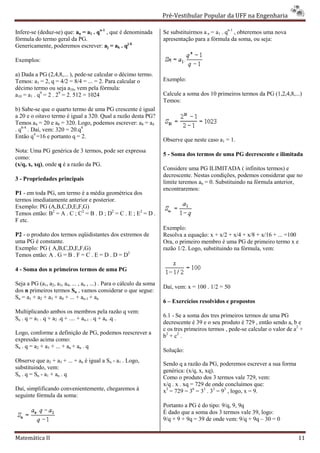 Pré-Vestibular Popular da UFF na Engenharia
                                                                              ibular

Infere-se (deduz-se) que: an = a1 . qn-1 , que é denominada           Se substituirmos a n = a1 . qn-1 , obteremos uma nova
                                                                                                     1

fórmula do termo geral da PG.                                         apresentação para a fórmula da soma, ou seja:
Genericamente, poderemos escrever: aj = ak . qj-k

Exemplos:

a) Dada a PG (2,4,8,... ), pede-se calcular o décimo termo.
                                  se
Temos: a1 = 2, q = 4/2 = 8/4 = ... = 2. Para calcular o               Exemplo:
décimo termo ou seja a10, vem pela fórmula:
a10 = a1 . q9 = 2 . 29 = 2. 512 = 1024                                Calcule a soma dos 10 primeiros termos da PG (1,2,4,8,...)
                                                                      Temos:
b) Sabe-se que o quarto termo de uma PG crescente é igual
          se
a 20 e o oitavo termo é igual a 320. Qual a razão desta PG?
Temos a4 = 20 e a8 = 320. Logo, podemos escrever: a8 = a4
. q8-4 . Daí, vem: 320 = 20.q4
Então q4 =16 e portanto q = 2.
                                                                      Observe que neste caso a1 = 1.
Nota: Uma PG genérica de 3 termos, pode ser expressa
                                                                      5 - Soma dos termos de uma PG decrescente e ilimitada
como:
(x/q, x, xq), onde q é a razão da PG.
                                                                      Considere uma PG ILIMITADA ( infinitos termos) e
                                                                      decrescente. Nestas condições, podemos considerar que no
3 - Propriedades principais
                                                                      limite teremos an = 0. Substituin na fórmula anterior,
                                                                                             Substituindo
                                                                      encontraremos:
P1 - em toda PG, um termo é a média geométrica dos
termos imediatamente anterior e posterior.
Exemplo: PG (A,B,C,D,E,F,G)
Temos então: B2 = A . C ; C2 = B . D ; D2 = C . E ; E2 = D .
F etc.
                                                                      Exemplo:
P2 - o produto dos termos eqüidistantes dos extremos de               Resolva a equação: x + x/2 + x/4 + x/8 + x/16 + ... =100
uma PG é constante.                                                   Ora, o primeiro membro é uma PG de primeiro termo x e
Exemplo: PG ( A,B,C,D,E,F,G)                                          razão 1/2. Logo, substituindo na fórmula, vem:
Temos então: A . G = B . F = C . E = D . D = D2

4 - Soma dos n primeiros termos de uma PG

Seja a PG (a1, a2, a3, a4, ... , an , ...) . Para o cálculo da soma
                                                                      Daí, vem: x = 100 . 1/2 = 50
dos n primeiros termos Sn , vamos considerar o que segue:
Sn = a1 + a2 + a3 + a4 + ... + an-1 + an
                                                                      6 – Exercícios resolvidos e propostos
                                                                                   s
Multiplicando ambos os membros pela razão q ve      vem:
Sn . q = a1 . q + a2 .q + .... + an-1 . q + an .q .                   6.1 - Se a soma dos tres primeiros termos de uma PG
                                                                      decrescente é 39 e o seu produto é 729 , então sendo a, b e
                                                                      c os tres primeiros termos , pede calcular o valor de a2 +
                                                                                                   pede-se
Logo, conforme a definição de PG, podemos reescrever a
                                                                      b2 + c 2 .
expressão acima como:
Sn . q = a2 + a3 + ... + an + an . q
                                                                      Solução:
Observe que a2 + a3 + ... + an é igual a Sn - a1 . Logo,
                                                                      Sendo q a razão da PG, poderemos es   escrever a sua forma
substituindo, vem:
                                                                      genérica: (x/q, x, xq).
Sn . q = Sn - a1 + an . q
                                                                      Como o produto dos 3 termos vale 729, vem:
                                                                      x/q . x . xq = 729 de onde concluímos que:
Daí, simplificando convenientemente, chegaremos à                     x3 = 729 = 36 = 33 . 33 = 93 , logo, x = 9.
seguinte fórmula da soma:
                                                                      Portanto a PG é do tipo: 9/q, 9, 9q
                                                                      É dado que a soma dos 3 termos vale 39, logo:
                                                                      9/q + 9 + 9q = 39 de onde vem: 9/q + 9q – 30 = 0


Matemática II                                                                                                                      11
 