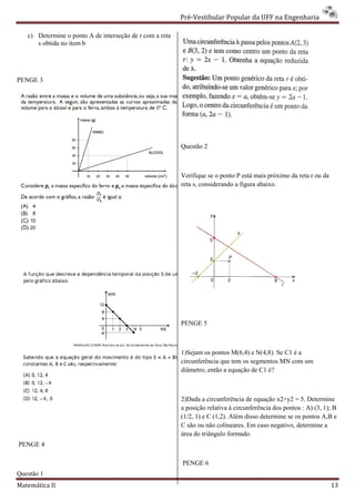 Pré-Vestibular Popular da UFF na Engenharia
                                                                  ibular

   c) Determine o ponto A de interseção de r com a reta
      s obtida no item b




PENGE 3




                                                          Questão 2



                                                          Verifique se o ponto P está mais próximo da reta r ou da
                                                          reta s, considerando a figura abaixo.




                                                          PENGE 5



                                                          1)Sejam os pontos M(6,4) e N(4,8). Se C1 é a
                                                          circunferência que tem os segmentos MN com um
                                                          diâmetro, então a equação de C1 é?



                                                          2)Dada a circunferência de equação x2+y2 = 5. Determine
                                                          a posição relativa à circunferência dos pontos : A) (3, 1); B
                                                          (1/2, 1) e C (1,2). Além disso determine se os pontos A,B e
                                                          C são ou não colineares. Em caso negativo, determine a
                                                          área do triângulo formado.
PENGE 4

                                                          PENGE 6
Questão 1
Matemática II                                                                                                        13
 