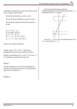 Pré-Vestibular Popular da UFF na Engenharia
                                                                        ibular



1)Identifique se representam e quais são as cônicas a partir
de suas equações, determinando:

    No caso de circunferência, o centro e o raio.

    No caso de elipse ou hipérbole, os eixos e os focos.

    No caso de não representar uma cônica, justificar o
    porquê.



    a)   25x2 - 16y2 = 400.
    b)   (x2/100) + (y2/36) =1
    c)   9x2 + 5y2 − 45 = 0.
    d)   x 2 + y 2 − 4 x − 8 y + 19 = 0
    e) x 2 + y 2 − 10 x − 4 y + 30 = 0


2)Faça o que se pede em cada item:



a)Sendo a elipse x2/36 + y2/64 = 1, determine as
coordenadas seus eixos (maior e menor) e seus foco.

b)Sendo a circunferência (x-1)2 + (y-2)2 = 16 e a reta r: y =
2x-3, determine a posição relativa entre elas.
   3,



PENGE 7

 Questão 3) Determine o(s) valore(s) de K(definido no
conjuntos dos reais) para que o ponto A(-2,K) pertença à
                                         2,K)
elipse 9x2+4y2+18x-8y-23= 0



Questão 4)




Matemática II                                                                                                 14
 