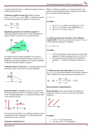 Pré-Vestibular Popular da UFF na Engenharia
                                                                       ibular

conceitos importantes são: o coeficiente angular da reta e o   Dado o coeficiente angular k e o coeficiente linear w de
coeficiente linear da reta.                                    uma reta, então poderemos obter a equação da reta através
                                                               de sua equação reduzida dada por:
Coeficiente angular de uma reta: Dados os pontos
P1=(x1,y1) e P2=(x2,y2), com x1 x2, o coeficiente angular      y=kx+w
k da reta que passa por estes pontos é o número real
                                                               Exemplos

                                                                   1. Se k=5 e w=-4, então a reta é dada por y=5x
                                                                                  4,                         y=5x-4.
                                                                   2. Se k=1 e w=0, temos a reta (identidade) y=x.
                                                                   3. Se k=0 e w=5, temos a reta y=5.
Significado geométrico do coeficiente angular: O
coeficiente angular de uma reta é o valor da tangente do
ângulo alfa que a reta faz com o eixo das abscissas.
                                                               1. a) Reta que passa por um ponto e tem coeficiente
                                                               angular dado: Uma reta que passa por um ponto P=(xo,yo)
                                                               e tem coeficiente angular k, é dada por:
                                                                              te

                                                               y - yo = k (x - xo)

                                                               Exemplos

                                                                   1. Se P=(1,5) pertence a uma reta que tem coeficiente
Se o ângulo está no primeiro quadrante ou no terceiro
 e                                                                    angular k=8, então a equação da reta é y=8(x
                                                                                                             y=8(x-1)+5.
quadrante, o sinal do coeficiente angular é positivo e se o        2. Se uma reta passa pela origem e tem coeficiente
ângulo está no segundo quadrante ou no quarto quadrante,              angular k= -1, então a sua equação é dada por: y=-
                                                                                  1,
o sinal do coeficiente angular é negativo.                            x.

Coeficiente linear de uma reta: é a ordenad (altura) w do
                                     ordenada
ponto (0,w) onde a reta cortou o eixo das ordenadas.
                                                               1. b)Reta que passa por dois pontos: Se dois pontos
                                                                    Reta
                                                               (x1,y1) e (x2,y2) não estão alinhados verticalmente, podemos
                                                               obter a equação da reta que passa por estes pontos com:




                                                               Retas paralelas e perpendiculares

Retas horizontais e verticais: Se uma reta é vertical ela      Retas paralelas: Duas retas no plano são par
                                                                                                        paralelas se
não possui coeficiente linear e coeficiente angular. Assim,    ambas são verticais ou se têm os mesmos coeficientes
a reta é indicada apenas por x=a, a abscissa do ponto onde     angulares.
a reta cortou o eixo OX.




Se uma reta é horizontal, o seu coeficiente angular é nulo e
a equação desta reta é dada por y=b, ordenada do ponto         Exemplos
onde está reta corta o eixo OY.
                                                                   1. x=3 e x=7 são retas paralelas.
1)Equação reduzida da reta                                         2. As retas y=34 e y=0 são paralelas.

Matemática II                                                                                                              2
 