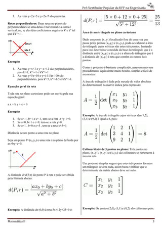 Pré-Vestibular Popular da UFF na Engenharia
                                                                       ibular

    3. As retas y=2x+5 e y=2x-7 são paralelas.
                              7

Retas perpendiculares: Duas retas no plano são
perpendiculares se uma delas é horizontal e a outra é
                   e
vertical, ou, se elas têm coeficientes angulares k' e k" tal
que k'k"=-1.                                                   Área de um triângulo no plano cartesiano

                                                               Dado um ponto (x1,y1) localizado fora de uma reta que
                                                               passa pelos pontos (x2,y2) e (x3,y3), pode-se calcular a área
                                                               do triângulo cujos vértices são estes três pontos, bastando
                                                               para isto determinar a medida da base do triângulo que é a
                                                               distância entre (x2,y2) e (x3,y3) e a altura do triângulo que é
                                                               a distância de (x1,y1) à reta que contém os outros dois
Exemplos                                                       pontos.

    1. As retas y=x+3 e y=-x+12 são perpendiculares,
                             x+12                              Como o processo é bastante complicado, apresentamos um
       pois k'=1, k"=-1 e k'k"=-1.                             procedimento equivalente muito bonito, simples e fácil de
    2. As retas y=5x+10 e y=(-1/5)x-100 são
                                      100                      memorizar.
       perpendiculares, pois k'=5, k"=-1/5 e k'k"=
                                       1/5 k'k"=-1.
                                                               A área do triângulo é dada pela metade do valor absoluto
Equação geral da reta                                          do determinante da matriz indica pela expressão:

Toda reta no plano cartesiano pode ser escrita pela sua
equação geral:

ax+by+c=0

Exemplos
                                                               Exemplo: A área do triângulo cujos vértices são (1,2),
    1. Se a=-1, b=1 e c=-1, tem-se a reta -x+y-1=0.
                                 se                            (3,4) e (9,2) é igual a 8, pois:
    2. Se a=0, b=1 e c=0, tem-se a reta y=0.
                               se
    3. Se a=1 , b=0 e c=5 , tem-se a reta x+5=0.

Distância de um ponto a uma reta no plano

Seja um ponto P=(xo,yo) e uma reta r no plano definida por
ax+by+c=0.
                                                               Colinearidade de 3 pontos no plano: Três pontos no
                                                               plano, (x1,y1), (x2,y2) e (x3,y3) são colineares se pertencem à
                                                               mesma reta.

                                                               Um processo simples sugere que estes três pontos formem
                                                               um triângulo de área nula, assim basta verificar que o
                                                               determinante da matriz abaixo deve ser nulo.
A distância d=d(P,r) do ponto P à reta r pode ser obtida
pela fórmula abaixo:




Exemplo: A distância de (0,0) à reta 5x+12y+25=0 é:            Exemplo: Os pontos (2,0), (1,1) e (0,2) são colineares pois:



Matemática II                                                                                                                3
 
