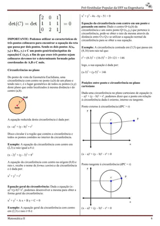 Pré-Vestibular Popular da UFF na Engenharia
                                                                      ibular

                                                              x2 + y2 - 4x - 6y - 51 = 0

                                                              Equação da circunferência com centro em um ponto e
                                                              passando em outro: Dado o centro O=(a,b) da
                                                              circunferência e um outro ponto Q=(xo,yo) que pertence à
                                                              circunferência, pode-se obter o raio da mesma através da
                                                                                   se
                                                              distância entre O e Q e se utilizar a equação normal da
IMPORTANTE: Podemos utilizar as características de            circunferência para se obter a sua equação.
três pontos colineares para encontrar a equação da reta
que passa por dois pontos. Sendo os dois pontos A(x0,         Exemplo: A circunferência centrada em (3,5) que passa em
y0) e B(x1, y1) e C um ponto genérico(incógnitas da
                                érico(incógnitas              (8,16) tem raio tal que:
equação) C (x,y), a fim de que esses três pontos sejam
colineares devemos ter o determinante formado pelas           r2 = (8-3)2 + (16-5)2 = 25+121 = 146
                                                                                       5+121
coordenadas de A,B e C nulo.
                                                              logo, a sua equação é dada por:
Circunferências no plano
                                                              (x-3)2 + (y-5)2 = 146
Do ponto de vista da Geometria Euclidiana, uma
circunferência com centro no ponto (a,b) de um plano e
tendo raio r, é o lugar geométrico de todos os pontos (x,y)   Posições entre ponto e circunferência no plano
deste plano que estão localizados à mesma distância r do      cartesiano
centro (a,b).
                                                              Dada uma circunferência no plano cartesiano de equação (x
                                                              – a)² + (y – b)² = r², podemos dizer que o ponto em relação
                                                              à circunferência dada é externo, interno ou tangente.
                                                                          ência

                                                              Ponto externo à circunferência (dPC > r)



A equação reduzida desta circunferência é dada por:

(x - a)2 + (y - b)2 = r2

Disco circular é a região que contém a circunferência e
todos os pontos contidos no interior da circunferência.

Exemplo: A equação da circunferência com centro em
(2,3) e raio igual a 8 é:

(x - 2)2 + (y - 3)2 = 82                                      (x – a)² + (y – b)² – r² > 0

A equação da circunferência com centro na origem (0,0) e
raio r, recebe o nome de forma canônica da circunferência     Ponto tangente à circunferência (dPC = r)
e é dada por:

x2 + y2 = r2


Equação geral da circunferência: Dada a equação (x
                                                 (x-
a)2+(y-b)2=r2, podemos desenvolver a mesma para obter a
forma geral da circunferência:

x2 + y2 + A x + B y + C = 0

Exemplo: A equação geral da circunferência com centro         (x – a)² + (y – b)² – r² = 0
em (2,3) e raio r=8 é:

Matemática II                                                                                                            4
 