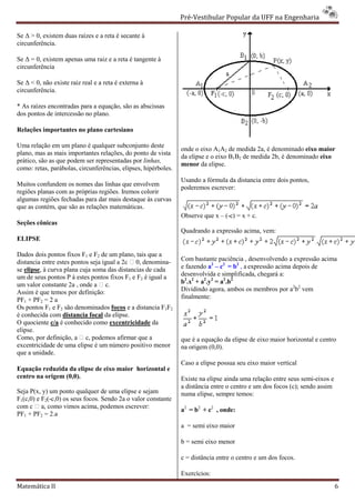 Pré-Vestibular Popular da UFF na Engenharia
                                                                        ibular

Se ∆ > 0, existem duas raízes e a reta é secante à
                         ízes
circunferência.

Se ∆ = 0, existem apenas uma raiz e a reta é tangente à
circunferência

Se ∆ < 0, não existe raiz real e a reta é externa à
           ão
circunferência.

* As raízes encontradas para a equação, são as abscissas
dos pontos de intercessão no plano.

Relações importantes no plano cartesiano

Uma relação em um plano é qualquer subco
                                      subconjunto deste
                                                                onde o eixo A1A2 de medida 2a, é denominado eixo maior
plano, mas as mais importantes relações, do ponto de vista
                                                                da elipse e o eixo B1B2 de medida 2b, é denominado eixo
prático, são as que podem ser representadas por linhas,
                                                                menor da elipse.
como: retas, parábolas, circunferências, elipses, hipérboles.
                                                                Usando a fórmula da distancia entre dois pontos,
Muitos confundem os nomes das linhas que envolvem
                                                                poderemos escrever:
regiões planas com as próprias regiões. Iremos colorir
                om
algumas regiões fechadas para dar mais destaque às curvas
que as contém, que são as relações matemáticas.
                                                                Observe que x – (-c) = x + c.
Seções cônicas
                                                                Quadrando a expressão acima, vem:
                                                                                    o
ELIPSE

Dados dois pontos fixos F1 e F2 de um plano, tais que a
distancia entre estes pontos seja igual a 2c  0, denomina-     Com bastante paciência , desenvolvendo a expressão acima
se elipse, à curva plana cuja soma das distancias de cada
         ,                                                      e fazendo a2 – c2 = b2 , a expressão acima depois de
um de seus pontos P à estes pontos fixos F1 e F2 é igual a      desenvolvida e simplificada, chegará a:
um valor constante 2a , onde a  c.                             b2.x2 + a2.y2 = a2.b2
Assim é que temos por definição:                                Dividindo agora, ambos os membros por a2b2 vem
PF1 + PF2 = 2 a                                                 finalmente:
Os pontos F1 e F2 são denominados focos e a distancia F1F2
é conhecida com distancia focal da elipse.
O quociente c/a é conhecido como excentricidade da
elipse.
Como, por definição, a  c, podemos afirm que a
                                          irmar                 que é a equação da elipse de eixo maior horizontal e centro
excentricidade de uma elipse é um número positivo menor         na origem (0,0).
que a unidade.
                                                                Caso a elipse possua seu eixo maior vertical
Equação reduzida da elipse de eixo maior horizontal e
 quação
centro na origem (0,0).                                         Existe na elipse ainda uma relação entre seus semi
                                                                                                               semi-eixos e
                                                                a distância entre o centro e um dos focos (c); sendo assim
Seja P(x, y) um ponto qualquer de uma elipse e sejam            numa elipse, sempre temos:
F1(c,0) e F2(-c,0) os seus focos. Sendo 2a o valor constante
              c,0)
com c  a, como vimos acima, podemos es   escrever:
                                                                a2 = b2 + c2 , onde:
PF1 + PF2 = 2.a
                                                                a = semi eixo maior

                                                                b = semi eixo menor

                                                                c = distância entre o centro e um dos focos.

                                                                Exercícios:
Matemática II                                                                                                                 6
 