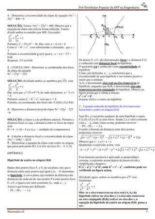 Pré-Vestibular Popular da UFF na Engenharia
                                                                        ibular

1 – Determine a excentricidade da elipse de equação 16x2 +
25y2 – 400 = 0.

SOLUÇÃO: Temos: 16x2 + 25y2 = 400. Observe qu a que
equação da elipse não está na forma reduzida. Vamos
dividir ambos os membro por 400. Fica então:



Portanto, a2 = 25 e b2 = 16. Daí, vem: a = 5 e b = 4.
Como a2 = b2 + c2 , vem substituindo e efetuando, que c =
3
Portanto a excentricidade e será igual a : e = c/a = 3/5 =
0,60
Resposta: 3/5 ou 0,60.                                          Os pontos F1 e F2 são denominados focos e a distancia F1F2
                                                                é conhecida com distancia focal da hipérbole.
2 – CESCEA 1969 – Determine as coordenadas dos focos            O quociente c/a é conhecido como excentricidade da
da elipse de equação                                            hipérbole.
9x2 + 25y2 = 225.                                               Como, por definição, a  c, concluímos que a
                                                                                           ,c
                                                                excentricidade de uma hipérbole é um número positivo
SOLUÇÃO: dividindo ambos os membros por 225, vem:               maior que a unidade.
                                                                A1A2 é denominado eixo real ou eixo transverso da
                                                                hipérbole, enquanto que B1B2 é denominado eixo não
                                                                transverso ou eixo conjugado da hipérbole. Observe na
Daí, vem que: a2=25 e b2=9, de onde deduzimos: a = 5 e b        figura acima que é válida a relação:
= 3.                                                            c2 = a2 + b2
Portanto, como a2 = b2 + c2, vem que c = 4.                     O ponto (0,0) é o centro da h
                                                                                            hipérbole.
Portanto, as coordenadas dos focos são: F1(4,0) e F2(-4,0).
                                                                2 – Equação reduzida da hipérbole de eixo transverso
3 – Determine a distancia focal da elipse 9x2 +25y2 – 225       horizontal e centro na origem (0,0)
=0.
                                                                Seja P(x, y) um ponto qualquer de uma hipérbole e sejam
SOLUÇÃO: a elipse é a do problema anterior. Portanto a          F1(c,0) e F2(-c,0) os seus focos. Sendo 2.a o valor constante
                                                                              c,0)
distancia focal ou seja, a distancia entre os focos da elipse   com c  a, como vimos acim podemos escrever:
                                                                                            ima,
será:                                                            PF1 - PF2  = 2 a
D = 4 – (- 4) = 8 u.c (u.c. = unidades de comprimento).         Usando a fórmula da distancia entre dois pontos,
                                                                poderemos escrever:
4 – Calcular a distancia focal e a excentricidade da elipse
25x2 + 169y2 = 4225.
5 – Determinar a equação da elipse com centro na origem,        Observe que x – (-c) = x + c.
que passa pelo ponto P(1,1) e tem um foco F( 6 /2, 0).
                                             F(-               Quadrando a expressão acima, vem:

HIPÉRBOLE
                                                                Com bastante paciência e aplicando as propriedades
Hipérbole de centro na origem (0,0)                             corretas, a expressão acima depois de desenvolvida e
                                                                simplificada, chegará a:
Dados dois pontos fixos F1 e F2 de um plano, tais que a         b2.x2 - a2.y2 = a2.b2, onde b2 = c2 – a2 , conforme pode ser
distancia entre estes pontos seja igual a 2c  0, denomina-     verificado na figura acima.
se hipérbole, à curva plana cujo módulo da diferença das
              ,
                                                                Dividindo agora, ambos os membros por a2b2 vem
distancias de cada um de seus pontos P à estes pontos fixos
                                                                finalmente:
F1 e F2 é igual a um valor constante 2a , onde a  c.
Assim é que temos por definição:
 PF1 - PF2  = 2 a
                                                                Obs: se o eixo transverso ou eixo real (A1A2) da
                                                                hipérbole estiver no eixo dos y e o eixo não transverso
                                                                ou eixo conjugado (B1B2) estiver no eixo dos x, a
                                                                equação da hipérbole de centro na origem (0,0) passa a
                                                                ser:

Matemática II                                                                                                              7
 