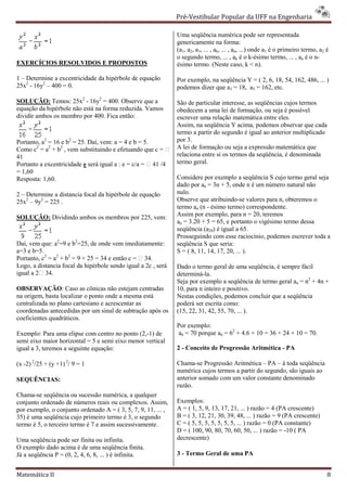 Pré-Vestibular Popular da UFF na Engenharia
                                                                       ibular

                                                               Uma seqüência numérica pode ser representada
                                                               genericamente na forma:
                                                               (a1, a2, a3, ... , ak, ... , an, ...) onde a1 é o primeiro termo, a2 é
                                                               o segundo termo, ... , ak é o k       k-ésimo termo, ... , an é o n-
EXERCÍCIOS RESOLVIDOS E PROPOSTOS                              ésimo termo. (Neste caso, k < n).

1 – Determine a excentricidade da hipérbole de equação         Por exemplo, na seqüência Y = ( 2, 6, 18, 54, 162, 486, ... )
25x2 - 16y2 – 400 = 0.                                         podemos dizer que a3 = 18, a5 = 162, etc.

SOLUÇÃO: Temos: 25x2 - 16y2 = 400. Observe que a               São de particular interesse, as seqüências cujos termos
equação da hipérbole não está na forma reduzida. Vamos         obedecem a uma lei de formação, ou seja é possível
dividir ambos os membro por 400. Fica então:                   escrever uma relação matemática entre eles.
                                                                screver
                                                               Assim, na seqüência Y acima, podemos observar que cada
                                                               termo a partir do segundo é igual ao anterior multiplicado
Portanto, a2 = 16 e b2 = 25. Daí, vem: a = 4 e b = 5.          por 3.
Como c2 = a2 + b2 , vem substituindo e efetuando que c =      A lei de formação ou seja a expressão matemática que
41                                                             relaciona entre si os termos da seqüên
                                                                                                seqüência, é denominada
Portanto a excentricidade e será igual a : e = c/a =  41 /4   termo geral.
= 1,60
Resposta: 1,60.                                                Considere por exemplo a seqüência S cujo termo geral seja
                                                               dado por an = 3n + 5, onde n é um número natural não
2 – Determine a distancia focal da hipérbole de equação        nulo.
25x2 – 9y2 = 225 .                                             Observe que atribuindo-se valores para n, obteremos o
                                                                                          se
                                                               termo an (n - ésimo termo) correspondente.
SOLUÇÃO: Dividindo ambos os membros por 225, vem:              Assim por exemplo, para n = 20, teremos
                                                                         r
                                                               an = 3.20 + 5 = 65, e portanto o vigésimo termo dessa
                                                               seqüência (a20) é igual a 65.
                                                               Prosseguindo com esse raciocínio, podemos escrever toda a
Daí, vem que: a2=9 e b2=25, de onde vem imediatamente:         seqüência S que seria:
a=3 e b=5.                                                     S = ( 8, 11, 14, 17, 20, ... ).
Portanto, c2 = a2 + b2 = 9 + 25 = 34 e então c =  34.
Logo, a distancia focal da hipérbole sendo igual a 2c , será   Dado o termo geral de uma seqüência, é sempre fácil
                                                                                         ma
igual a 2 34.                                                 determiná-la.
                                                               Seja por exemplo a seqüência de termo geral an = n2 + 4n +
OBSERVAÇÃO: Caso as cônicas não estejam centradas
                  :                                            10, para n inteiro e positivo.
na origem, basta localizar o ponto onde a mesma está
      gem,                                                     Nestas condições, podemos concluir que a seqüência
centralizada no plano cartesiano e acrescentar as              poderá ser escrita como:
coordenadas antecedidas por um sinal de subtração após os      (15, 22, 31, 42, 55, 70, ... ).
coeficientes quadráticos.
                                                               Por exemplo:
Exemplo: Para uma elipse com centro no ponto (2, de
                                              (2,-1)           a6 = 70 porque a6 = 62 + 4.6 + 10 = 36 + 24 + 10 = 70.
semi eixo maior horizontal = 5 e semi eixo menor vertical
                      zontal
igual a 3, teremos a seguinte equação:                         2 - Conceito de Progressão Aritmética - PA

(x -2) 2/25 + (y +1) 2/ 9 = 1                                  Chama-se Progressão Aritmética – PA – à toda seqüência
                                                                       se
                                                               numérica cujos termos a partir do segundo, são iguais ao
SEQUÊNCIAS:                                                    anterior somado com um valor constante ddenominado
                                                               razão.
Chama-se seqüência ou sucessão numérica, a qualquer
       se
conjunto ordenado de números reais ou complexos. Assim,        Exemplos:
por exemplo, o conjunto ordenado A = ( 3, 5, 7, 9, 11, ... ,
                              nado                             A = ( 1, 5, 9, 13, 17, 21, ... ) razão = 4 (PA crescente)
35) é uma seqüência cujo primeiro termo é 3, o segundo         B = ( 3, 12, 21, 30, 39, 48, ... ) razão = 9 (PA crescente)
termo é 5, o terceiro termo é 7 e assim sucessivamente.        C = ( 5, 5, 5, 5, 5, 5, 5, ... ) razão = 0 (PA constante)
                                                               D = ( 100, 90, 80, 70, 60, 50, ... ) razão = -10 ( PA
Uma seqüência pode ser finita ou infinita.                     decrescente)
O exemplo dado acima é de uma seqüência finita.
Já a seqüência P = (0, 2, 4, 6, 8, ... ) é infinita.           3 - Termo Geral de uma PA


Matemática II                                                                                                                       8
 