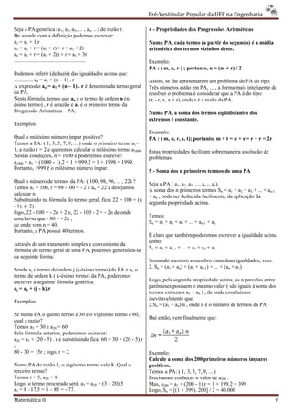 Pré-Vestibular Popular da UFF na Engenharia
                                                                            ibular

Seja a PA genérica (a1, a2, a3, ... , an, ...) de razão r.          4 - Propriedades das Progressões Aritméticas
De acordo com a definição podemos escrever:
a2 = a1 + 1.r                                                       Numa PA, cada termo (a partir do segundo) é a média
a3 = a2 + r = (a1 + r) + r = a1 + 2r                                aritmética dos termos vizinhos deste.
a4 = a3 + r = (a1 + 2r) + r = a1 + 3r
.....................................................               Exemplo:
                                                                    PA : ( m, n, r ) ; portanto, n = (m + r) / 2
Podemos inferir (deduzir) das igualdades acima que:
.............. an = a1 + (n – 1) . r                                Assim, se lhe apresentarem um problema de PA do tipo:
A expressão an = a1 + (n – 1) . r é denominada termo geral          Três números estão em PA, .. , a forma mais inteligente de
                                                                                                    ...
da PA.                                                              resolver o problema é considerar que a PA é do tipo:
Nesta fórmula, temos que an é o termo de ordem n (n-                (x - r, x, x + r), onde r é a razão da PA.
ésimo termo) , r é a razão e a1 é o primeiro termo da
Progressão Aritmética – PA.                                         Numa PA, a soma dos termos eqüidistantes dos
                                                                    extremos é constante.
Exemplos:
                                                                    Exemplo:
Qual o milésimo número ímpar positivo?                              PA : ( m, n, r, s, t); portanto, m + t = n + s = r + r = 2r
Temos a PA: ( 1, 3, 5, 7, 9, ... ) onde o primeiro termo a1=
1, a razão r = 2 e queremos calcular o milésimo termo a1000.        Estas propriedades facilitam sobremaneira a solução de
Nestas condições, n = 1000 e poderemos escrever:                    problemas.
a1000 = a1 + (1000 - 1).2 = 1 + 999.2 = 1 + 1998 = 1999.
Portanto, 1999 é o milésimo número ímpar.
                                                                    5 - Soma dos n primeiros termos de uma PA
Qual o número de termos da PA: ( 100, 98, 96, ... , 22) ?           Seja a PA ( a1, a2, a3, ..., an-1, an).
Temos a1 = 100, r = 98 -100 = - 2 e an = 22 e desejamos             A soma dos n primeiros termos Sn = a1 + a2 + a3 + ... + an-1
calcular n.                                                         + an , pode ser deduzida facilmente, da aplicação da
Substituindo na fórmula do termo geral, fica: 22 = 100 + (n         segunda propriedade acima.
- 1). (- 2) ;
logo, 22 - 100 = - 2n + 2 e, 22 - 100 - 2 = - 2n de onde
                                                                    Temos:
conclui-se que - 80 = - 2n ,
                                                                    Sn = a1 + a2 + a3 + ... + an-1 + an
de onde vem n = 40.
Portanto, a PA possui 40 termos.
                                                                    É claro que também poderemos escrever a igualdade acima
                                                                    como:
Através de um tratamento simples e conveniente da
                                                                    Sn = an + an-1 + ... + a3 + a2 + a1
fórmula do termo geral de uma PA, podemos generaliza
                                           generaliza-la
da seguinte forma:
                                                                    Somando membro a membro estas duas i          igualdades, vem:
                                                                    2. Sn = (a1 + an) + (a2 + an-1) + ... + (an + a1)
Sendo aj o termo de ordem j (j-ésimo termo) da PA e ak o
                               ésimo
termo de ordem k ( k-ésimo termo) da PA, poderemos
                      ésimo
escrever a seguinte fórmula genérica:                               Logo, pela segunda propriedade acima, as n parcelas entre
aj = ak + (j - k).r                                                 parênteses possuem o mesmo valor ( são iguais à soma dos
                                                                    termos extremos a1 + an ) , de onde concluímos
                                                                    inevitavelmente que:
Exemplos:
                                                                    2.Sn = (a1 + an).n , onde n é o número de termos da PA.
Se numa PA o quinto termo é 30 e o vigésimo termo é 60,
                                                                    Daí então, vem finalmente que:
qual a razão?
Temos a5 = 30 e a20 = 60.
Pela fórmula anterior, poderemos escrever:
a20 = a5 + (20 - 5) . r e substituindo fica: 60 = 30 + (20 - 5).r
                                   ndo
;
60 - 30 = 15r ; logo, r = 2.                                        Exemplo:
                                                                    Calcule a soma dos 200 primeiros números ímpares
Numa PA de razão 5, o vigésimo termo vale 8. Qual o                 positivos.
terceiro termo?                                                     Temos a PA: ( 1, 3, 5, 7, 9, ... )
Temos r = 5, a20 = 8.                                               Precisamos conhecer o valor de a200 .
Logo, o termo procurado será: a3 = a20 + (3 – 20).5                 Mas, a200 = a1 + (200 - 1).r = 1 + 199.2 = 399
a3 = 8 –17.5 = 8 – 85 = - 77.                                       Logo, Sn = [(1 + 399). 200] / 2 = 40.000
Matemática II                                                                                                                        9
 
