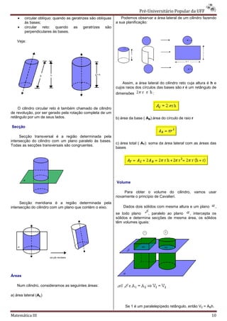 Pré-Universitário Popular da UFF
                                                                                Universitário
    •   circular oblíquo: quando as geratrizes são oblíquas      Podemos observar a área lateral de um cilindro fazendo
        às bases;                                             a sua planificação:
    •   circular reto: quando as geratrizes são
        perpendiculares às bases.

    Veja:




                                                                  Assim, a área lateral do cilindro reto cuja altura é h e
                                                              cujos raios dos círculos das bases são r é um retângulo de
                                                              dimensões             :


    O cilindro circular reto é também chamado de cilindro
de revolução, por ser gerado pela rotação completa de um
                         erado
retângulo por um de seus lados.                               b) área da base ( AB):área do círculo de raio r

Secção

     Secção transversal é a região determinada pela
intersecção do cilindro com um plano paralelo às bases.
                                                              c) área total ( AT): soma da área lateral com as áreas das
Todas as secções transversais são congruentes.
                                                              bases




                                                              Volume

                                                                  Para obter o volume do cilindro, vamos usar
                                                              novamente o princípio de Cavalieri.
                                                                              cípio
      Secção meridiana é a região determinada pela
intersecção do cilindro com um plano que contém o eixo.           Dados dois sólidos com mesma altura e um plano         ,
                                                              se todo plano     , paralelo ao plano , intercepta os
                                                              sólidos e determina secções de mesma área, os sólidos
                                                              têm volumes iguais:




Áreas

    Num cilindro, consideramos as seguintes áreas:

a) área lateral (AL)

                                                                   Se 1 é um paralelepípedo retângulo, então V2 = ABh.

Matemática III                                                                                                         10
 