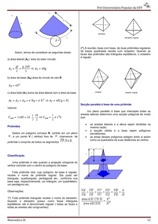 Pré-Universitário Popular da UFF
                                                                              Universitário




                                                             2ª) A reunião, base com base, de duas pirâmides regulares
                                                                              se
                                                             de bases quadradas resulta num octaedro. Quando as
      Assim, temos de considerar as seguintes áreas:
                                                             faces das pirâmides são triângulos eqüiláteros, o octaedro
                                                             é regular.
a) área lateral (AL): área do setor circular




b) área da base (AB):área do circulo do raio R




c) área total (AT):soma da área lateral com a área da base



                                                             Secção paralela à base de uma pirâmide
Volume
                                                                  Um plano paralelo à base que intercepte todas as
                                                             arestas laterais determina uma secção poligonal d modo
                                                                                                             de
                                                             que:

                                                                •   as arestas laterais e a altura sejam divididas na
Pirâmides                                                           mesma razão;
                                                                •   a secção obtida e a base sejam polígonos
    Dados um polígono convexo R, contido em um plano
                                 ,                                  semelhantes;
  , e um ponto V ( vértice) fora de   , chamamos de             •   as áreas desses polígonos estejam entre si assim
                                                                    como os quadrados de suas distâncias ao vértice.
pirâmide o conjunto de todos os segmentos              .




Classificação

     Uma pirâmide é reta quando a projeção ortogonal do
            râmide
vértice coincide com o centro do polígono da base.

    Toda pirâmide reta, cujo polígono da base é regular,
recebe o nome de pirâmide regular. Ela pode ser
triangular, quadrangular, pentagonal etc., conforme s sua
base seja, respectivamente, um triângulo, um quadrilátero,
um pentágono etc.

Observações:

1ª) Toda pirâmide triangular recebe o nome do tetraedro.
Quando o tetraedro possui como faces triângulos
eqüiláteros, ele é denominado regular ( todas as faces e
todas as arestas são congruentes).



Matemática III                                                                                                      12
 