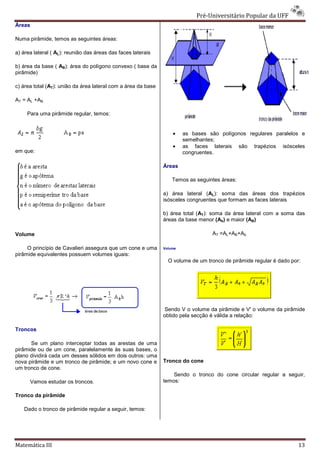 Pré-Universitário Popular da UFF
                                                                                 Universitário
Áreas

Numa pirâmide, temos as seguintes áreas:

a) área lateral ( AL): reunião das áreas das faces laterais
                                as

b) área da base ( AB): área do polígono convexo ( base da
pirâmide)

c) área total (AT): união da área lateral com a área da base

AT = AL +AB

     Para uma pirâmide regular, temos:


                                                                   •    as bases são polígonos regulares paralelos e
                                                                        semelhantes;
                                                                   •    as faces laterais são trapézios isósceles
em que:                                                                 congruentes.

                                                               Áreas

                                                                   Temos as seguintes áreas:

                                                               a) área lateral (AL): soma das áreas dos trapézios
                                                                                    :
                                                               isósceles congruentes que formam as faces laterais

                                                               b) área total (AT): soma da área lateral com a soma das
                                                               áreas da base menor (Ab) e maior (AB)

Volume                                                                            AT =AL+AB+Ab

     O princípio de Cavalieri assegura que um cone e uma       Volume
pirâmide equivalentes possuem volumes iguais:
                     s
                                                                 O volume de um tronco de pirâmide regular é dado por:




                                                               Sendo V o volume da pirâmide e V' o volume da pirâmide
                                                               obtido pela secção é válida a relação:

Troncos

      Se um plano interceptar todas as arestas de uma
pirâmide ou de um cone, paralelamente às suas bases, o
plano dividirá cada um desses sólidos em dois outros: uma
       ividirá
nova pirâmide e um tronco de pirâmide; e um novo cone e        Tronco do cone
um tronco de cone.
                                                                   Sendo o tronco do cone circular regular a seguir,
      Vamos estudar os troncos.                                temos:

Tronco da pirâmide

   Dado o tronco de pirâmide regular a seguir, temos:




Matemática III                                                                                                       13
 
