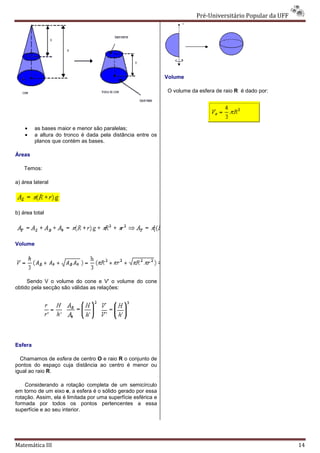Pré-Universitário Popular da UFF
                                                                              Universitário




                                                               Volume

                                                               O volume da esfera de raio R é dado por:




    •    as bases maior e menor são paralelas;
    •    a altura do tronco é dada pela distância entre os
         planos que contém as bases.

Áreas

    Temos:

a) área lateral




b) área total




Volume




     Sendo V o volume do cone e V' o volume do cone
obtido pela secção são válidas as relações:




Esfera

  Chamamos de esfera de centro O e raio R o conjunto de
pontos do espaço cuja distância ao centro é menor ou
igual ao raio R.

    Considerando a rotação completa de um semicírculo
em torno de um eixo e, a esfera é o sólido gerado por essa
                        ,
rotação. Assim, ela é limitada por uma superfície esférica e
formada por todos os pontos pertencentes a essa
superfície e ao seu interior.




Matemática III                                                                                               14
 