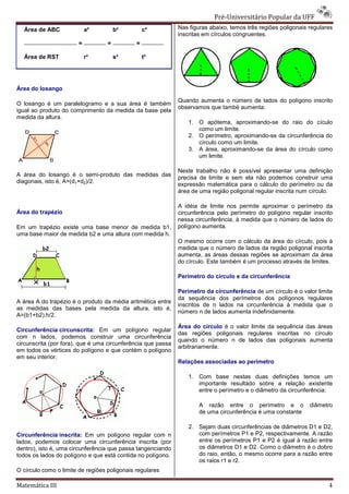 Pré-Universitário Popular da UFF
                                                                              Universitário
  Área de ABC              a²          b²         c²         Nas figuras abaixo, temos três regiões poligonais regulares
                                                             inscritas em círculos congruentes.
                       =           =          =

  Área de RST              r²          s²         t²




Área do losango

                                                             Quando aumenta o número de lados do polígono inscrito
O losango é um paralelogramo e a sua área é também
                                                             observamos que també aumenta:
igual ao produto do comprimento da medida da base pela
                          mento
medida da altura.
                                                                 1. O apótema, aproximando
                                                                                  aproximando-se do raio do cículo
                                                                    como um limite.
                                                                 2. O perímetro, aproximando
                                                                                  aproximando-se da circunferência do
                                                                    círculo como um limit
                                                                                     limite.
                                                                 3. A área, aproximando
                                                                             aproximando-se da área do círculo como
                                                                    um limite.

                                                             Neste trabalho não é possível apresentar uma definição
A área do losango é o semi-produto das medidas das
                                produto
                                                             precisa de limite e sem ela não podemos construir uma
diagonais, isto é, A=(d1×d2)/2.
                                                             expressão matemática para o cálculo do perímetro ou da
                                                             área de uma região poligonal re
                                                                                          regular inscrita num círculo.

                                                             A idéia de limite nos permite aproximar o perímetro da
Área do trapézio                                             circunferência pelo perímetro do polígono regular inscrito
                                                             nessa circunferência, à medida que o número de lados do
Em um trapézio existe uma base menor de medida b1,           polígono aumenta.
uma base maior de medida b2 e uma altura com medida h.
                                                             O mesmo ocorre com o cálculo da área do círculo, pois à
                                                             medida que o número de lados da região poligonal inscrita
                                                             aumenta, as áreas dessas regiões se aproximam da área
                                                             do círculo. Este também é um processo através de limites.

                                                             Perímetro do círculo e da circunferência

                                                             Perímetro da circunferência de um círculo é o valor limite
                                                             da sequência dos perímetros dos polígonos regulares
A área A do trapézio é o produto da média aritmética entre
                                                             inscritos de n lados na circunferência à medida que o
as medidas das bases pela medida da altura, isto é,
                                                             número n de lados aumenta indefinidamente.
A=(b1+b2).h/2.
                                                             Área do círculo é o valor limite da sequência das áreas
Circunferência circunscrita: Em um polígono regular
                                                             das regiões poligonais regulares inscritas no círculo
                                                                                  s
com n lados, podemos construir uma circunferência
                                                             quando o número n de lados das poligonais aumenta
circunscrita (por fora), que é uma circunferência q passa
                                                  que
                                                             arbitrariamente.
em todos os vértices do polígono e que contém o polígono
em seu interior.
                                                             Relações associadas ao perímetro

                                                                 1. Com base nestas duas definições temos um
                                                                    importante resultado sobre a relação existente
                                                                    entre o perímetro e o diâmetro da c
                                                                                                      circunferência:

                                                                     A razão entre o perímetro e o             diâmetro
                                                                     de uma circunferência é uma constante

                                                                 2. Sejam duas circunferências de diâmetros D1 e D2,
Circunferência inscrita: Em um polígono regular com n               com perímetros P1 e P2, respectivamente. A razão
lados, podemos colocar uma circunferência inscrita (por             entre os perímetros P1 e P2 é igual à razão entre
dentro), isto é, uma circunferência que passa tangenciando          os diâmetros D1 e D2. Como o diâmetro é o dobro
todos os lados do polígono e que está contida no polígono.          do raio, então, o mesmo ocorre para a razão entre
                                                                    os raios r1 e r2.
O círculo como o limite de regiões poligonais regulares

Matemática III                                                                                                        4
 