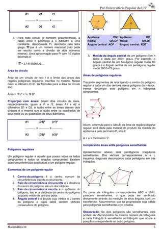 Pré-Universitário Popular da UFF
                                                                              Universitário
             A1             D1          r1

                        =           =

             A2             D2          r2



   3. Para todo círculo (e também circunferência), a           Apótema:           OM, Apótema:           OX,
      razão entre o perímetro e o diâmetro é uma               Raios:           OA,OF Raios:           OR,OT
      constante, denominada Pi, denotada pela letra            Ângulo central: AOF    Ângulo central: ROT
      grega      que é um número irracional (não pode
      ser escrito como a divisão de dois números
      inteiros). Uma aproximação para Pi com 10 dí
                                                dígitos
      decimais é:                                               5. Medida do ângulo central de um polígono com n
                                                                   lados é dada por 360/n graus. Por exemplo, o
                                                                   ângulo central de um hexágono regular mede 60
          = 3,1415926536....
                                                                   graus e o ângulo central de um pentágono regular
                                                                   mede 360/5=72 graus.
Área do círculo
                                                            Áreas de polígonos regulares
Área de um círculo de raio r é o limite das áreas das
regiões poligonais regulares inscritas no mesmo. Nesse
                                  itas
                                                            Traçando segmentos de reta ligando o centro do polígono
caso, o diâmetro D=2r. As fórmulas para a área do círculo
                                                            regular a cada um dos vértices desse polígono de n
                                                                                                             n-lados,
são:
                                                            iremos decompor este polígono em n triângulos
                                                            congruentes.
Área =   r² = ¼    D²

Proporção com áreas: Sejam dois círculos de raios,
respectivamente, iguais a r1 e r2, áreas A1 e A2 e
diâmetros D1 e D2. A razão entre as áreas desses dois
círculos é a mesma que a razão entre os quadrados de
seus raios ou os quadrados de seus diâmetros.

             A1             (D1)²       (r1)²
                                                            Assim, a fórmula para o cálculo da área da região poligonal
                        =           =                       regular será dada pela metade do produto da medida do
                                                            apótema a pelo perímetro P, isto é:
             A2             (D2)²       (r2)²
                                                            A = a × Perímetro / 2

                                                            Comparando áreas entre polígonos semelhantes
                                                                          as
Polígonos regulares
                                                            Apresentamos abaixo dois pentágonos irregulares
Um polígono regular é aquele que possui todos os lados      semelhantes. Dos vértices correspondentes A e L
congruentes e todos os ângulos congruentes. Existem         traçamos diagonais decompondo cada pentágono em três
duas circunferências associadas a um polígono regular.
           ferências                                        triângulos.

Elementos de um polígono regular

   1. Centro do polígono é o centro comum às
      circunferências inscrita e circunscrita.
   2. Raio da circunferência circunscrita é a distância
      do centro do polígono até um dos vértices.
   3. Raio da circunferência inscrita é o apótema do
      polígono, isto é, a distância do centro do polígono   Os pares de triângulos correspondentes ABC e LMN,
      ao ponto médio de um dos lados.                       parecem semelhantes, o que pode ser verificado
   4. Ângulo central é o ângulo cujo vértice é o centro     diretamente através da medição de seus ângulos com um
      do polígono e cujos lados contém vértices             transferidor. Assumiremos que tal propriedade seja válida
      consecutivos do polígono.                             para polígonos semelhantes com n lados.

                                                            Observação: Se dois polígonos são semelhantes, eles
                                                            podem ser decompostos no mesmo número de triângulos
                                                            e cada triângulo é semelhante ao triângulo que ocupa a
                                                            posição correspondente no outro polígono.

Matemática III                                                                                                       5
 