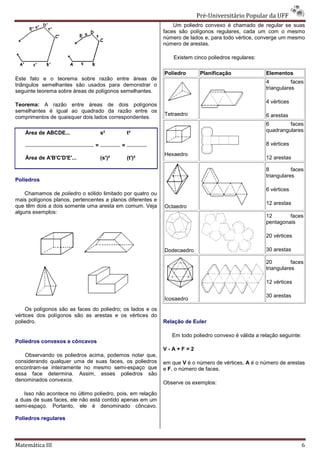 Pré-Universitário Popular da UFF
                                                                             Universitário
                                                                Um poliedro convexo é chamado de regular se suas
                                                            faces são polígonos regulares, cada um com o mesmo
                                                            número de lados e, para todo vértice, converge um mesmo
                                                            número de arestas.

                                                                Existem cinco poliedros regulares:
                                                                      m

                                                            Poliedro      Planificação               Elementos
Este fato e o teorema sobre razão entre áreas de
                                                                                                     4          faces
triângulos semelhantes são usados para demonstrar o
                                                                                                     triangulares
seguinte teorema sobre áreas de polígonos semelhantes.
                                                                                                     4 vértices
Teorema: A razão entre áreas de dois polígonos
                 ão
semelhantes é igual ao quadrado da razão entre os
                                                            Tetraedro                                6 arestas
comprimentos de quaisquer dois lados correspondentes.
                                                                                                     6        faces
    Área de ABCDE...                s²          t²                                                   quadrangulares

                                =           =                                                        8 vértices
                                                            Hexaedro
    Área de A'B'C'D'E'...           (s')²       (t')²                                                12 arestas

                                                                                                     8          faces
                                                                                                     triangulares
Poliedros
                                                                                                     6 vértices
    Chamamos de poliedro o sólido limitado por quatro ou
                                      itado
mais polígonos planos, pertencentes a planos diferentes e
                                                                                                     12 arestas
que têm dois a dois somente uma aresta em comum. Veja       Octaedro
alguns exemplos:
                                                                                                     12       faces
                                                                                                     pentagonais

                                                                                                     20 vértices

                                                            Dodecaedro                               30 arestas

                                                                                                     20         faces
                                                                                                     triangulares

                                                                                                     12 vértices

                                                                                                     30 arestas
                                                            Icosaedro
     Os polígonos são as faces do poliedro; os lados e os
vértices dos polígonos são as arestas e os vértices do
poliedro.                                                   Relação de Euler

                                                               Em todo poliedro convexo é válida a relação seguinte:
Poliedros convexos e côncavos
                                                            V-A+F=2
   Observando os poliedros acima, podemos notar que,
considerando qualquer uma de suas faces, os poliedros       em que V é o número de vértices, A é o número de arestas
encontram-se inteiramente no mesmo semi
          se                        semi-espaço que         e F, o número de faces.
essa face determina. Assim, esses poliedros são
denominados convexos.
                                                            Observe os exemplos:

   Isso não acontece no último poliedro, pois, em relação
a duas de suas faces, ele não está contido apenas em um
semi-espaço. Portanto, ele é denominado côncavo.
     espaço.

Poliedros regulares




Matemática III                                                                                                         6
 