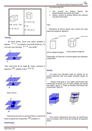 Pré-Universitário Popular da UFF
                                                                                  Universitário
                                                                   Um prisma pode ser:

                                                                    •    reto:   quando    as    arestas    laterais  são
                                                                         perpendiculares aos planos das bases;
                                                                    •    oblíquo: quando as arestas laterais são oblíquas
                                                                         aos planos das bases.


                                V = 12 A = 18
        V=8 A=12         F=6                                    Veja:
                                F=8
        8 - 12 + 6 = 2                                            Chamamos de prisma regular todo prisma reto cujas
                                12 - 18 + 8 = 2
                                                                bases são polígonos regulares:



Prismas

     Na figura abaixo, temos dois planos paralelos e
distintos,          , um polígono convexo R contido em      e
uma reta r que intercepta              , mas não R:


                                                                prisma regular triangular   prisma regular hexagonal


                                                                Observação: As faces de um prisma regular são retângulos
                                                                congruentes.




Para cada ponto P da região R, vamos considerar o
                             ,
segmento         , paralelo à reta r          :
                                                                Secção

                                                                    Um plano que intercepte todas as arestas de um
                                                                prisma determina nele uma região chamada secção do
                                                                prisma.

                                                                      Secção transversal é um região determinada pela
                                                                                           uma
                                                                intersecção do prisma com um plano paralelo aos planos
                                                                das bases ( figura 1). Todas as secções transversais são
                                                                congruentes ( figura 2).


    Assim, temos:




                                                                Áreas
    Chamamos de prisma ou prisma limitado o conjunto de
                                                                    Num prisma, distinguimos dois tipos de superfície:as
todos os segmentos congruentes             paralelos a r.
                                           paral                faces e as bases. Assim, temos de considerar as seguintes
                                                                áreas:
Classificação


Matemática III                                                                                                         7
 