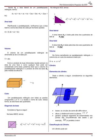 Pré-Universitário Popular da UFF
                                                                                Universitário
     Sendo AL a área lateral de um paralelepípedo             No triângulo ACE, temos:
retângulo, temos:

            AL= ac + bc + ac + bc = 2ac + 2bc =AL = 2(ac +
bc)


Área total

     Planificando o paralelepípedo, verificamos que a área
                                do,
total é a soma das áreas de cada par de faces opostas:
                                                             Área lateral
AT= 2( ab + ac + bc)
                                                                 A área lateral AL é dada pela área dos quadrados de
                                                             lado a:      AL=4a²

                                                             Área total

                                                                 A área total AT é dada pela área dos seis quadrados de
                                                                               2
                                                             lado a:    AT=6a
Volume
                                                             Volume
   O volume de um paralelepípedo            retângulo   de
dimensões a, b e c é dado por:                                   De forma semelhante ao paralelepípedo retângulo, o
                                                             volume de um cubo de aresta a é dado por:
V = abc
                                                                            3
                                                             V= a . a . a = a
    Como o produto de duas dimensões resulta sempre na
área de uma face e como qualquer face pode ser               Cilindro
considerada como base, podemos dizer que o volume do
paralelepípedo retângulo é o produto da área da base AB
pela medida da altura h:
                                                             Elementos do cilindro

                                                                 Dado o cilindro a seguir, consideramos os seguintes
                                                             elementos:




Cubo

    Um paralelepípedo retângulo com todas as arestas
congruentes ( a= b = c) recebe o nome de cubo. Dessa
forma, as seis faces são quadrados.

Diagonais da base

      Considere a figura a seguir:                               •   bases: os círculos de centro O e O'e raios r

   Na base ABCD, temos:                                          •   altura: a distância h entre os planos
                                                                 •   geratriz: qualquer segmento de extremidades nos
                                                                     pontos das circunferências das bases ( por
                                                                     exemplo,       ) e paralelo à reta r

                                                             Classificação do Cilindro

                                                                 Um cilindro pode ser:



Matemática III                                                                                                       9
 