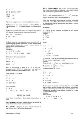 Matemática para Concursos 100
1
28142 20000 1 0 05
28142
1 05
20000
1 05 1 4071
n
n
n
n
M C i
,
,
, ,
Aqui a resposta poderá ser encontrada de duas maneiras:
1ª) Procurar em uma tabela financeira o valor de 1,4071 na
coluna referente a i = 5% o valor referente a n. Neste caso n
= 7.
2ª) Aplicar o logaritmo em ambos os membros da igualdade.
(em algumas provas o valor do logaritmo é fornecido)
1 05 1 05
1 05
1 05 1 4071
1 4071
7
n
, ,
,
log , log ,
n log ,
n
05. Certo capital, ao final de quatro meses, rendeu 46,41% de
juros no regime de juros compostos. Se esse mesmo capital
ficasse aplicado durante dez meses, à mesma taxa a no
mesmo regime, quanto renderia?
Solução:
Temos que:
46 41 0 4641
0 4641 1 4641
J , %C , C
M C J M C , C , C
Aplicando na fórmula do montante:
4
4
1
1 4641 1
1 4641 1
n
M C i
, C C i
, i
Aqui, ou procuramos na linha de n = 4 o valor de i
correspondente a 1,4641 ou aplicamos a raiz quarta em
ambos os lados da igualdade. Neste caso i = 10% a.m.
Então, quando n = 10 temos:
10
10
1
1 0 1
110
2 593732
n
M C i
M C ,
M C ,
M , C
E os juros serão:
2 593732 1 593732 159 37
J M C
J , C C , C , %
ESTUDO DAS TAXAS
Neste tópico vamos fazer a diferenciação entre os tipos de
taxas.
TAXA NOMINAL – É aquela que está definida em período de
tempo diferente do período de capitalização.
TAXA EFETIVA – É aquela em que a unidade de tempo da
taxa coincide com o período de capitalização.
TAXAS EQUIVALENTES – São aquelas referidas a períodos
diferentes, mas que quando aplicadas a um mesmo capital,
pelo mesmo prazo, geram o mesmo montante.
Se I e i são taxas equivalentes: 1 1
n
I i , onde n é o
número de períodos que i será capitalizada em I .
OBS: Nos enunciados de problemas de juros compostos
onde se dá a taxa efetiva, freqüentemente se omite o período
de capitalização, ficando subentendido que este é o mesmo
indicado pela taxa.
Exemplos:
01. Calcular a taxa trimestral equivalente à taxa mensal
composta de 7%.
Solução:
7
3
i %a.m.
I ?%a.t.
n
Assim:
3
3
1 1
1 1 0 07
1 1 07
1 225043 1
0 225043 22 50
n
I i
I ,
I ,
I ,
I , , %a.t.
02. Calcular a taxa ao quadrimestre equivalente à taxa de
60% ao ano com capitalização mensal.
Solução:
Taxa nominal - 60i %a.a com capitalização mensal
Taxa efetiva -
60
5
12
i %a.m. %a.m.
Taxa equivalente - I ?%a.q.
4n
4
4
1 1
1 0 05 1
1 05 1
1 215506 1
0 215506 21 60
n
I i
I ,
I ,
I ,
I , , %a.q.
03. Um capital foi aplicado durante quatro anos à taxa de 8%
a.a. no regime de juros simples. Caso houvesse sido aplicado
a juros compostos pelo mesmo prazo, à mesma taxa, com
capitalização semestral, teria recebido R$ 4.856,90 a mais.
Qual o capital aplicado?
Solução:
Juros simples:
0 08 4 0 32
0 32 1 32
S
S
J C i t C , , C
M C J C , C , C
 