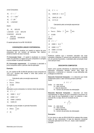 Matemática para Concursos 101
Juros Compostos:
8
8
1
1 0 08
1 08
1 368569
n
C
C
C
C
M C i
M C ,
M C ,
M , C
Assim:
4856 90
1 368569 1 32 4856 90
0 048569 4856 90
4856 90
100 000 00
0 048569
C S
M M ,
, C , C ,
, C ,
,
C . ,
,
O capital aplicado foi de R$ 100.000,00
CONVENÇÕES LINEAR E EXPONENCIAL
Quando desejamos atualizar um capital no regime de juros
compostos por um número de períodos não inteiros,
podemos fazê-lo de duas maneiras:
1ª) Convenção linear – O capital é atualizado no número
inteiro de períodos no regime de juros compostos e corrigido
a juros simples no período fracionário.
2ª) Convenção exponencial – O montante é calculado a
juros compostos sobre o período total da aplicação.
Exemplo:
01. Um capital de R$ 10.000,00 aplicado à taxa composta de
12% a.m., durante três meses e vinte dias produz um
montante igual a:
Calculando pela convenção exponencial:
12
3 20
10 000
i %a.m.
n meses dias
C .
M ?
Aplicação a juros compostos no número inteiro de períodos
1
3
1
3
1
1
1
1
10000 1 0 12
10000 112
10000 1 404928
14049 28
n
M C i
M ,
M ,
M ,
M ,
Correção a juros simples no período fracionário
2
20
3
n dias mês
1
C M
2
2
2
2
1
2
14049 28 1 0 12
3
14049 28 1 08
15173 22
M C i t
M , ,
M , ,
M ,
Calculando pela convenção exponencial
12
2 11
3 20 3
3 3
10 000
i %a.m.
n meses dias mês mês
C .
M ?
Assim:
11
3
11
3
1
10000 1 0 12
10000 112
10000 1 515186
15151 86
n
M C i
M ,
M ,
M ,
M ,
Podemos verificar que o montante calculado nas duas
situações é diferente. E sempre que calcularmos o montante
em um período fracionário, o calculado pela convenção linear
será sempre maior.
DESCONTOS COMPOSTOS
Assim como quando estudamos os descontos simples, nos
descontos compostos também temos dois tipos de
descontos, o comercial e o racional, e suas definições são
análogas as anteriores.
Desconto Comercial Composto – é o desconto que incide
diretamente sobre o valor nominal período a período.
Assim:
1
n
A N i
Onde: A – valor atual
N – valor nominal
I – taxa do desconto
N – número de períodos da antecipação
Desconto Racional Composto – descontar um título
racionalmente no regime de juros compostos é encontrar um
valor atual (A) que capitalizado a taxa i se obtenha o valor
nominal (N), ou seja, (N) é um montante de (A).
Assim:
1
n
N
A
i
Onde: A – valor atual
N – valor nominal
I – taxa do desconto
N – número de períodos da antecipação
Exemplos:
01.Um título no valor de R$ 40.000,00 foi saldado três meses
antes do seu vencimento. A taxa de desconto comercial
composto aplicada foi de 10% a.m.. Qual o valor recebido?
Solução:
 
