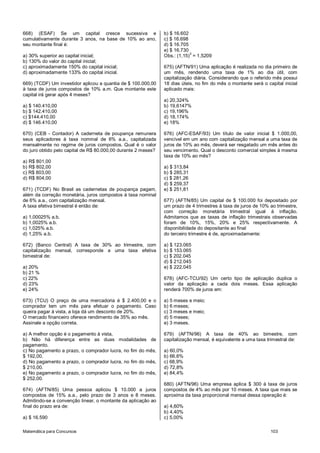 Matemática para Concursos 103
668) (ESAF) Se um capital cresce sucessiva e
cumulativamente durante 3 anos, na base de 10% ao ano,
seu montante final é:
a) 30% superior ao capital inicial;
b) 130% do valor do capital inicial;
c) aproximadamente 150% do capital inicial;
d) aproximadamente 133% do capital inicial.
669) (TCDF) Um investidor aplicou a quantia de $ 100.000,00
à taxa de juros compostos de 10% a.m. Que montante este
capital irá gerar após 4 meses?
a) $ 140.410,00
b) $ 142.410,00
c) $144.410,00
d) $ 146.410,00
670) (CEB - Contador) A caderneta de poupança remunera
seus aplicadores à taxa nominal de 6% a.a., capitalizada
mensalmente no regime de juros compostos. Qual é o valor
do juro obtido pelo capital de R$ 80.000,00 durante 2 meses?
a) R$ 801,00
b) R$ 802,00
c) R$ 803,00
d) R$ 804,00
671) (TCDF) No Brasil as cadernetas de poupança pagam,
além da correção monetária, juros compostos à taxa nominal
de 6% a.a., com capitalização mensal.
A taxa efetiva bimestral é então de:
a) 1,00025% a.b.
b) 1,0025% a.b.
c) 1,025% a.b.
d) 1,25% a.b.
672) (Banco Central) A taxa de 30% ao trimestre, com
capitalização mensal, corresponde a uma taxa efetiva
bimestral de:
a) 20%
b) 21 %
c) 22%
d) 23%
e) 24%
673) (TCU) O preço de uma mercadoria é $ 2.400,00 e o
comprador tem um mês para efetuar o pagamento. Caso
queira pagar à vista, a loja dá um desconto de 20%.
O mercado financeiro oferece rendimento de 35% ao mês.
Assinale a opção correta.
a) A melhor opção é o pagamento à vista,
b) Não há diferença entre as duas modalidades de
pagamento.
c) No pagamento a prazo, o comprador lucra, no fim do mês,
$ 192,00.
d) No pagamento a prazo, o comprador lucra, no fim do mês,
$ 210,00.
e) No pagamento a prazo, o comprador lucra, no fim do mês,
$ 252,00.
674) (AFTN/85) Uma pessoa aplicou $ 10.000 a juros
compostos de 15% a.a., pelo prazo de 3 anos e 8 meses.
Admitindo-se a convenção linear, o montante da aplicação ao
final do prazo era de:
a) $ 16.590
b) $ 16.602
c) $ 16.698
d) $ 16.705
e) $ 16.730
Obs.: (1,15)
3
= 1,5209
675) (AFTN/91) Uma aplicação é realizada no dia primeiro de
um mês, rendendo uma taxa de 1% ao dia útil, com
capitalização diária. Considerando que o referido mês possui
18 dias úteis, no fim do mês o montante será o capital inicial
aplicado mais:
a) 20,324%
b) 19,6147%
c) 19,196%
d) 18,174%
e) 18%
676) (AFC-ESAF/93) Um título de valor inicial $ 1.000,00,
vencível em um ano com capitalização mensal a uma taxa de
juros de 10% ao mês, deverá ser resgatado um mês antes do
seu vencimento. Qual o desconto comercial simples à mesma
taxa de 10% ao mês?
a) $ 313,84
b) $ 285,31
c) $ 281,26
d) $ 259,37
e) $ 251,81
677) (AFTN/85) Um capital de $ 100.000 foi depositado por
um prazo de 4 trimestres à taxa de juros de 10% ao trimestre,
com correção monetária trimestral igual à inflação.
Admitamos que as taxas de inflação trimestrais observadas
foram de 10%, 15%, 20% e 25% respectivamente. A
disponibilidade do depositante ao final
do terceiro trimestre é de, aproximadamente:
a) $ 123.065
b) $ 153.065
c) $ 202.045
d) $ 212.045
e) $ 222.045
678) (AFC-TCU/92) Um certo tipo de aplicação duplica o
valor da aplicação a cada dois meses. Essa aplicação
renderá 700% de juros em:
a) 5 meses e meio;
b) 6 meses;
c) 3 meses e meio;
d) 5 meses;
e) 3 meses.
679) (AFTN/96) A taxa de 40% ao bimestre, com
capitalização mensal, é equivalente a uma taxa trimestral de:
a) 60,0%
b) 66,6%
c) 68,9%
d) 72,8%
e) 84,4%
680) (AFTN/96) Uma empresa aplica $ 300 à taxa de juros
compostos de 4% ao mês por 10 meses. A taxa que mais se
aproxima da taxa proporcional mensal dessa operação é:
a) 4,60%
b) 4,40%
c) 5,00%
 