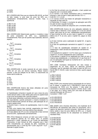 Matemática para Concursos 104
d) 5,20%
e) 4,80%
681) (CESPE/UnB) Para que se obtenha R$ 242,00, ao final
de seis meses, a uma taxa de juros de 40% a.a.,
capitalizados trimestralmente, deve-se investir, hoje, a
quantia de:
a) R$ 171,43
b) R$ 172,86
c) R$ 190,00
d) R$ 200,00
e) R$ 220,00
682) (CESPE/UnB) Determinada quantia é investida à taxa
de juros compostos de 20% a.a., capitalizados
trimestralmente. Para que tal quantia seja duplicada, deve-se
esperar:
a)
5
1 05
log
log ,
trimestres
b)
2
1 05
log
log ,
trimestres
c)
5
1 2
log
log ,
trimestres
d)
2
1 2
log
log ,
trimestres
e)
20
1 2
log
log ,
trimestres
683) (CESPE/UnB) A renda nacional de um país cresceu
110% em um ano, em termos nominais. Nesse mesmo
período, a taxa de inflação foi de 100%. O crescimento da
renda real foi então de:
a) 5%
b) 10%
c) 15%
d) 105%
e) 110%
684) (CESPE/UnB) Acerca das taxas utilizadas em juros
compostos, julgue os itens a seguir.
a) Capitalização composta é aquela em que a taxa de juros
incide sempre sobre o valor obtido pela soma do capital inicial
e dos juros acumulados até o período anterior.
b) Duas taxas referentes a períodos distintos de capitalização
são equivalentes, quando produzem o mesmo montante no
final de determinado período de tempo, pela aplicação de um
mesmo capital inicial.
c) Quanto maior o número de capitalizações, maior é a taxa
efetiva.
d) Para uma mesma taxa nominal, pagamentos de menor
periodicidade implicam uma taxa efetiva mais elevada.
e) A taxa efetiva de 21% ao ano corresponde à taxa nominal
anual de 20%, capitalizadas semestralmente.
685) (TCU) Deseja-se comprar um bem que custa X reais,
mas dispõe-se apenas de 1/3 desse valor. A quantia
disponível é, então, aplicada em um Fundo de Aplicações
Financeiras, à taxa mensal de 26%, enquanto que o bem
sofre mensalmente um reajuste de 20%. Considere as
aproximações: log 3 = 0,48; log 105 = 2,021; log 0,54 = -0,27.
Assinale a opção correta.
a) Ao final do primeiro ano de aplicação, o bem poderá ser
adquirido com o montante obtido.
b) O número n de meses necessários para o investimento
alcançar o valor do bem é dado pela fórmula: X/3 + n
0,26 X/3 = X + n 0,2X
c) O número mínimo de meses de aplicação necessários a
aquisição do bem será 23.
d) Decorridos 10 meses, o montante da aplicação será 40%
do valor do bem naquele momento.
e) O bem jamais poderá ser adquirido com o montante obtido.
686) (CESPE/UnB) Acerca de uma aplicação realizada na
mesma data e referente a dois capitais (C1 e C2) de valores
iguais, pelo prazo de um ano, capitalizados semestralmente,
à taxa nominal de 42% ao ano, para o capital C1, e à taxa
efetiva de 21 % ao ano, para o capital C2, julgue os itens
abaixo.
a) A taxa nominal, para a aplicação do capital C2 , é igual a
20% ao ano.
b) A taxa de capitalização semestral do capital C1, é igual a
20%.
c) A taxa de capitalização semestral do capital C1, é
exatamente o dobro da taxa de capitalização semestral do
capital C2.
d) O montante do capital C 1 é 21% maior que o montante do
capital C2, no prazo estabelecido para a aplicação.
e) Se apenas o capital C2 for reaplicado por mais um ano, à
mesma taxa estabelecida, o montante de C 2 (ao final do 2°
ano de aplicação) será igual ao montante de C1, (ao final do
1° ano de aplicação).
687) (CEB -Contador) Antecipando em dois meses o
pagamento de um título, obtive um desconto racional
composto, que foi calculado com base na taxa de 20% a.m.
Sendo R$ 31.104,00 o valor nominal do título, quanto paguei
por ele?
a) R$ 21.600,00
b) R$ 21.700,00
c) R$ 21.800,00
d) R$ 21.900,00
688) (TCDF) Uma empresa tomou emprestada de um banco,
por 6 meses, a quantia de $ 1.000.000,00 à taxa de juros
compostos de 19,9% a.m. No entanto, 1 mês antes do
vencimento a empresa decidiu liquidar a dívida. Qual o valor
a ser pago, se o banco opera com uma taxa de desconto
racional composto de 10% a.m.?
Considere 1,1996 = 2,97.
a) $ 2.400.000,00
b) $ 2.500.000,00
c) $ 2.600.000,00
d) $ 2.700.000,00
689) (ESAF) Uma empresa descontou uma duplicata de $
500.000,00, 60 (sessenta) dias antes do vencimento, sob o
regime de desconto racional composto. Admitindo-se que o
banco adote a taxa de juros efetiva de 84% a.a., o líquido
recebido pela empresa foi de (desprezar os centavos no
resultado final):
a) $ 429.304,00
b) $ 440.740,00
c) $ 446.728,00
d) $ 449.785,00
e) $ 451.682,00
Obs.:
 