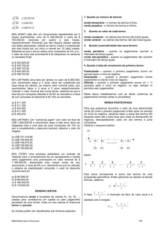 Matemática para Concursos 105
3
4
6
1 84 1 22538514
1 84 11646742
1 84 110697115
, ,
, ,
, ,
690) (ESAF) João tem um compromisso representado por 2
(duas) promissórias: uma de $ 200.000,00 e outra de $
150.000,00, vencíveis em quatro e seis meses,
respectivamente. Prevendo que não disporá desses valores
nas datas estipuladas, solicita ao banco credor a substituição
dos dois títulos por um único a vencer em 10 (dez) meses.
Sabendo-se que o banco adota juros compostos de 5% a.m.,
o valor da nova nota promissória é de (desprezar os centavos
no resultado final):
a) $ 420.829,00
b) $ 430.750,00
c) $ 445.723,00
d) $ 450.345,00
e) $ 456.703,00
691) (AFTN/85) Uma letra de câmbio no valor de $ 800.000,
com vencimento daqui a 3 anos, deve ser substituída por
duas letras de câmbio, de mesmo valor nominal cada, com
vencimentos daqui a 2 anos e 5 anos respectivamente.
Calcular o valor nominal das novas letras, sabendo-se que a
taxa de juro composto utilizada é de 8% ao semestre e a taxa
de juro composto do desconto é de 10% ao semestre.
a) $ 511.305
b) $ 311.305
c) $ 433.382
d) $ 411.305
e) $ 382.433
692) (AFTN/91) Um "comercial paper" com valor de face de
US$ 1,000,000.00 e vencimento daqui a três anos deve ser
resgatado hoje a uma taxa de juros compostos de 10% ao
ano e considerando o desconto racional, obtenha o valor do
resgate.
a) US$ 751,314.80
b) US$ 750,000.00
c) US$ 748,573.00
d) US$ 729,000.00
e) US$ 700,000.00
693) (TCDF) Uma empresa estabelece uni contrato de
"leasing" para o arrendamento de um equipamento e recebe
como pagamento uma promissória no valor nominal de $
1.166.400,00, descontada dois meses antes de seu
vencimento, à taxa de 8% a.m. Admitindo-se que foi utilizado
o sistema de capitalização composta, o valor do desconto
racional será de:
a) $194.089,00
b) $186.624,00
c) $ 166.400,00
d) $ 116.640,00
RENDAS CERTAS
Denominamos renda à sucessão de valores R1, R2, R3, ...
usados para constituir-se um capital ou para pagamento
parcelado de uma dívida. Cada um dos valores R chama-se
termo ou parcela .
As rendas podem ser classificadas sob diversos aspectos:
1. Quanto ao número de termos:
renda temporária - o número de termos é finito.
renda perpétua - o número de termos é infinito.
2. Quanto ao valor de cada termo:
renda constante - os valores dos termos são todos iguais.
renda variável - os valores dos termos não são todos iguais.
3. Quanto à periodicidade dos seus termos:
renda periódica - quando os pagamentos ocorrem a
intervalos de tempo iguais.
renda não-periódica - quando os pagamentos não ocorrem
a intervalos de tempo iguais.
4. Quanto à data de vencimento do primeiro termo:
Postecipada – quando o primeiro pagamento ocorre um
período após o início do negócio.
Antecipada – quando o primeiro pagamento ocorre
exatamente no dia do início do negócio.
Diferida – quando o primeiro pagamento ocorre (m + 1)
períodos após o início do negócio, ou seja, existem m
períodos sem pagamentos.
Neste tópico trabalharemos com as séries uniformes de
pagamentos (rendas certas ou anuidades)
RENDA POSTECIPADA
Para que possamos encontrar o valor de uma determinada
renda (A) onde o primeiro pagamento é feito após um período
do início do negócio, devemos fazer a soma dos termos (R)
trazendo todos até a data focal zero (data do fechamento do
negócio), descapitalizando cada um dos termos a juros
compostos.
Observe o esquema abaixo:
1 20
(A)
(R) (R) (R) (R)
1n- n
......
Assim:
2 3 1
1 1 1 1 1
n n
R R R R R
A .......
i i i i i
Esta soma corresponde à soma dos termos de uma
progressão geométrica. Então aplicando os valores na devida
fórmula, obtemos:
1 1
n
i
A R
i
O fator
1 1
n
i
i
é chamado de fator de valor atual e é
tabelado sob a notação:
1 1
n
n,i%
i
a
i
 