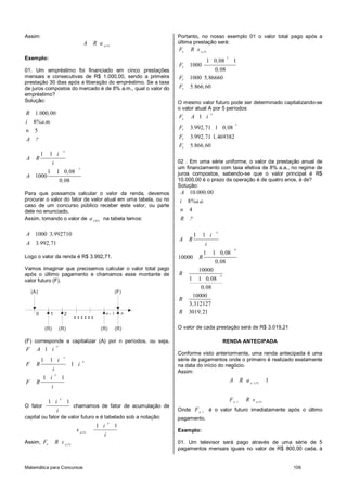 Matemática para Concursos 106
Assim:
n,i%
A R a
Exemplo:
01. Um empréstimo foi financiado em cinco prestações
mensais e consecutivas de R$ 1.000,00, sendo a primeira
prestação 30 dias após a liberação do empréstimo. Se a taxa
de juros compostos do mercado é de 8% a.m., qual o valor do
empréstimo?
Solução:
1 000 00
8
5
R . ,
i %a.m.
n
A ?
5
1 1
1 1 0 08
1000
0 08
n
i
A R
i
,
A
,
Para que possamos calcular o valor da renda, devemos
procurar o valor do fator de valor atual em uma tabela, ou no
caso de um concurso público receber este valor, ou parte
dele no enunciado.
Assim, tomando o valor de 5 8, %
a na tabela temos:
1000 3 992710
3 992 71
A ,
A . ,
Logo o valor da renda é R$ 3.992,71.
Vamos imaginar que precisemos calcular o valor total pago
após o último pagamento e chamamos esse montante de
valor futuro (F).
1 20
(A)
(R) (R) (R) (R)
1n- n
......
(F)
(F) corresponde a capitalizar (A) por n períodos, ou seja,
1
n
F A i
1 1
1
1 1
n
n
n
i
F R i
i
i
F R
i
O fator
1 1
n
i
i
chamamos de fator de acumulação de
capital ou fator de valor futuro e é tabelado sob a notação:
1 1
n
n,i%
i
s
i
Assim, n n,i%
F R s
Portanto, no nosso exemplo 01 o valor total pago após a
última prestação será:
5
5
5
5
1 0 08 1
1000
0 08
1000 5 86660
5 866 60
n n,i%
F R s
,
F
,
F ,
F . ,
O mesmo valor futuro pode ser determinado capitalizando-se
o valor atual A por 5 períodos
5
5
5
5
1
3 992 71 1 0 08
3 992 71 1 469382
5 866 60
n
n
F A i
F . , ,
F . , ,
F . ,
02 . Em uma série uniforme, o valor da prestação anual de
um financiamento com taxa efetiva de 8% a.a., no regime de
juros compostos, sabendo-se que o valor principal é R$
10.000,00 é o prazo da operação é de quatro anos, é de?
Solução:
10 000 00
8
4
A . ,
i %a.a.
n
R ?
4
4
1 1
1 1 0 08
10000
0 08
10000
1 1 0 08
0 08
10000
3 312127
3019 21
n
i
A R
i
,
R
,
R
,
,
R
,
R ,
O valor de cada prestação será de R$ 3.019,21
RENDA ANTECIPADA
Conforme visto anteriormente, uma renda antecipada é uma
série de pagamentos onde o primeiro é realizado exatamente
na data do início do negócio.
Assim:
1
1
1n ,i%
n n,i%
A R a
F R s
Onde 1n
F é o valor futuro imediatamente após o último
pagamento.
Exemplo:
01. Um televisor será pago através de uma série de 5
pagamentos mensais iguais no valor de R$ 800,00 cada, à
 