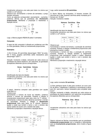 Matemática para Concursos 11
Inicialmente colocamos uma seta para baixo na coluna que
contém o x (2ª coluna).
Observe que: Aumentando o número de camisetas, o preço
também aumenta.
Como as palavras correspondem (aumentando - aumenta),
podemos afirmar que as grandezas são diretamente
proporcionais. Montando a proporção e resolvendo a
equação temos:
Camisetas Preço
3
5
120
X
3 120
5
3 600
600
200
3
x
x
x
Logo, a Bianca pagaria R$200,00 pelas 5 camisetas.
Composta
A regra de três composta é utilizada em problemas com três
ou mais grandezas, direta ou inversamente proporcionais.
Exemplos:
1) Em 8 horas, 20 caminhões descarregam 160m3
de areia.
Em 5 horas, quantos caminhões serão necessários para
descarregar 125m3
?
Solução: montando a tabela, colocando em cada coluna as
grandezas de mesma espécie e, em cada linha, as grandezas
de espécies diferentes que se correspondem:
Horas Caminhões Volume
8 20 160
5 x 125
Identificação dos tipos de relação:
Inicialmente colocamos uma seta para baixo na coluna que
contém o x (2ª coluna).
Horas Caminhões
8
5
20
X
Volume
160
125
A seguir, devemos comparar cada grandeza com aquela
onde está o x.
Observe que:
Aumentando o número de horas de trabalho, podemos
diminuir o número de caminhões. Portanto a relação é
inversamente proporcional (seta para cima na 1ª coluna).
Aumentando o volume de areia, devemos aumentar o número
de caminhões. Portanto a relação é diretamente
proporcional (seta para baixo na 3ª coluna). Devemos
igualar a razão que contém o termo x com o produto das
outras razões de acordo com o sentido das setas.
Montando a proporção e resolvendo a equação temos:
Horas Caminhões
8
5
20
X
Volume
160
125
Os termos foram
invertidos
20 160 5
125 8
20 800 8 4
1000 10 5
4 100
100
25
4
.
x
x
x
x
=
= = =
=
= =
Logo, serão necessários 25 caminhões.
2) Numa fábrica de brinquedos, 8 homens montam 20
carrinhos em 5 dias. Quantos carrinhos serão montados por 4
homens em 16 dias?
Solução: montando a tabela:
Homens Carrinhos Dias
8 20 5
4 x 16
Identificação dos tipos de relação:
Inicialmente colocamos uma seta para baixo na coluna que
contém o x (2ª coluna).
Homens Carrinhos
8
4
20
X
Dias
5
16
Observe que:
Aumentando o número de homens, a produção de carrinhos
aumenta. Portanto a relação é diretamente proporcional (não
precisamos inverter a razão).
Aumentando o número de dias, a produção de carrinhos
aumenta. Portanto a relação também é diretamente
proporcional (não precisamos inverter a razão). Devemos
igualar a razão que contém o termo x com o produto das
outras razões.
Montando a proporção e resolvendo a equação temos:
Homens Carrinhos
8
4
20
X
Dias
5
16
20 8 5
4 16
20 40 10 5
64 16 8
5 160
160
32
5
.
x
x
x
x
Logo, serão montados 32 carrinhos.
3) Dois pedreiros levam 9 dias para construir um muro com
2m de altura. Trabalhando 3 pedreiros e aumentando a altura
para 4m, qual será o tempo necessário para completar esse
muro?
Solução: montando a tabela, colocando em cada coluna as
grandezas de mesma espécie e, em cada linha, as grandezas
de espécies diferentes que se correspondem.
Pedreiros Dias Altura
2 9 2
3 x 4
Inicialmente colocamos uma seta para baixo na coluna que
contém o x.
Pedreiros Dias
2
3
9
X
Altura
2
4
Depois colocam-se flechas concordantes para as grandezas
diretamente proporcionais com a incógnita e discordantes
para as inversamente proporcionais, como mostra a figura
abaixo:
 