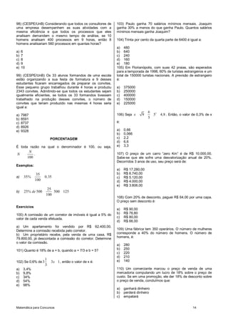 Matemática para Concursos 14
98) (CESPE/UnB) Considerando que todos os consultores de
uma empresa desempenhem as suas atividades com a
mesma eficiência e que todos os processos que eles
analisam demandem o mesmo tempo de análise, se 10
homens analisam 400 processos em 9 horas, então 8
homens analisariam 560 processos em quantas horas?
a) 6
b) 7
c) 8
d) 9
e) 10
99) (CESPE/UnB) Os 33 alunos formandos de uma escola
estão organizando a sua festa de formatura e 9 desses
estudantes ficaram encarregados de preparar os convites.
Esse pequeno grupo trabalhou durante 4 horas e produziu
2343 convites. Admitindo-se que todos os estudantes sejam
igualmente eficientes, se todos os 33 formandos tivessem
trabalhado na produção desses convites, o número de
convites que teriam produzido nas mesmas 4 horas seria
igual a:
a) 7987
b) 8591
c) 8737
d) 8926
e) 9328
PORCENTAGEM
É toda razão na qual o denominador é 100, ou seja,
100
N
N .
Exemplos:
a)
35
35 0 35
100
% ,
b)
25
25 500 500 125
100
% de
Exercícios
100) A comissão de um corretor de imóveis é igual a 5% do
valor de cada venda efetuada.
a) Um apartamento foi vendido por R$ 62.400,00.
Determine a comissão recebida pelo corretor.
b) Um proprietário recebe, pela venda de uma casa, R$
79.800,00, já descontada a comissão do corretor. Determine
o valor da comissão.
101) Quanto é 18% de a + b, quando a = 7/3 e b = 5?
102) Se 0,6% de
1
3 3 1
3
x , então o valor de x é:
a) 3,4%
b) 9,8%
c) 34%
d) 54%
e) 98%
103) Paulo ganha 70 salários mínimos mensais. Joaquim
ganha 30% a menos do que ganha Paulo. Quantos salários
mínimos mensais ganha Joaquim?
104) Trinta por cento da quarta parte de 6400 é igual a:
a) 480
b) 640
c) 240
d) 160
e) 180
105) Em Florianópolis, com suas 42 praias, são esperados
para a temporada de 1998, 60% de turistas estrangeiros e um
total de 150000 turistas nacionais. A previsão de estrangeiro
é:
a) 375000
b) 250000
c) 400000
d) 150000
e) 225000
106) Seja
26
9 5 4 8
5
x , . Então, o valor de 0,3% de x
é:
a) 0,66
b) 0,066
c) 2,2
d) 6,6
e) 3,3
107) O preço de um carro “zero Km” é de R$ 10.000,00.
Sabe-se que ele sofre uma desvalorização anual de 20%.
Decorridos 3 anos de uso, seu preço será de:
a) R$ 17.280,00
b) R$ 6.740,00
c) R$ 5.120,00
d) R$ 4.000,00
e) R$ 3.806,00
108) Com 20% de desconto, paguei R$ 64,00 por uma capa.
O preço sem desconto é:
a) R$ 90,00
b) R$ 76,80
c) R$ 80,00
d) R$ 66,00
109) Uma fábrica tem 350 operários. O número de mulheres
corresponde a 40% do número de homens. O número de
homens, é:
a) 280
b) 250
c) 220
d) 210
e) 140
110) Um comerciante marcou o preço de venda de uma
mercadoria computando um lucro de 18% sobre o preço de
custo. Se em uma promoção, ele der 18% de desconto sobre
o preço de venda, concluímos que:
a) ganhará dinheiro
b) perderá dinheiro
c) empatará
 