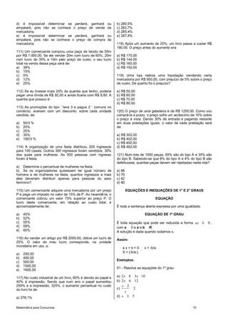 Matemática para Concursos 15
d) é impossível determinar se perderá, ganhará ou
empatará, pois não se conhece o preço de venda da
mercadoria.
e) é impossível determinar se perderá, ganhará ou
empatará, pois não se conhece o preço de compra da
mercadoria.
111) Um comerciante comprou uma peça de tecido de 50m
por R$ 1.000,00. Se ele vender 20m com lucro de 60%, 20m
com lucro de 35% e 10m pelo preço de custo, o seu lucro
total na venda dessa peça será de:
a) 38%
b) 15%
c) 5%
d) 12%
e) 25%
112) Se eu tivesse mais 20% da quantia que tenho, poderia
pagar uma dívida de R$ 92,00 e ainda ficaria com R$ 8,80. A
quantia que possuo é:
113) As promoções do tipo ``leve 3 e pague 2`` comuns no
comércio, acenam com um desconto, sobre cada unidade
vendida, de:
a) 50/3 %
b) 20%
c) 25%
d) 30%
e) 100/3 %
114) A organização de uma festa distribuiu 200 ingressos
para 100 casais. Outros 300 ingressos foram vendidos, 30%
dos quais para mulheres. As 500 pessoas com ingresso
foram à festa.
a) Determine o percentual de mulheres na festa.
b) Se os organizadores quisessem ter igual número de
homens e de mulheres na festa, quantos ingressos a mais
eles deveriam distribuir apenas para pessoas do sexo
feminino?
115) Um comerciante adquire uma mercadoria por um preço
P e paga um imposto no valor de 15% de P. Ao revendê-la, o
comerciante cobrou um valor 75% superior ao preço P. O
lucro deste comerciante, em relação ao custo total, é
aproximadamente de:
a) 45%
b) 52%
c) 55%
d) 59%
e) 60%
116) Ao vender um artigo por R$ 2000,00, obtive um lucro de
25%. O valor do meu lucro corresponde, na unidade
monetária em uso, a:
a) 250,00
b) 400,00
c) 500,00
d) 1500,00
e) 1600,00
117) No custo industrial de um livro, 60% é devido ao papel e
40% à impressão. Sendo que num ano o papel aumentou
259% e a impressão, 325%, o aumento percentual no custo
do livro foi de:
a) 278,1%
b) 280,5%
c) 283,7%
d) 285,4%
e) 287,8%
118) Após um aumento de 20%, um livro passa a custar R$
180,00. O preço antes do aumento era:
a) R$ 170,00
b) R$ 144,00
c) R$ 160,00
d) R$ 150,00
119) Uma loja realiza uma liquidação vendendo certa
mercadoria por R$ 950,00, com prejuízo de 5% sobre o preço
de custo. De quanto foi o prejuízo?
a) R$ 50,00
b) R$ 60,00
c) R$ 70,00
d) R$ 80,00
120) O preço de uma geladeira é de R$ 1200,00. Como vou
comprá-la a prazo, o preço sofre um acréscimo de 10% sobre
o preço à vista. Dando 30% de entrada e pagando restante
em duas prestações iguais, o valor de cada prestação será
de:
a) R$ 302,00
b) R$ 402,00
c) R$ 450,00
d) R$ 462,00
121) Num lote de 1000 peças, 65% são do tipo A e 35% são
do tipo B. Sabendo-se que 8% do tipo A e 4% do tipo B são
defeituosas, quantas peças devem ser rejeitadas neste lote?
a) 66
b) 70
c) 42
d) 80
EQUAÇÕES E INEQUAÇÕES DE 1° E 2° GRAUS
EQUAÇÃO
É toda a sentença aberta expressa por uma igualdade.
EQUAÇÃO DE 1º GRAU
É toda equação que pode ser reduzida a forma 0ax b ,
com a 0 e a e b R.
A solução é dada quando isolamos x.
Assim:
a x + b = 0 x = -b/a
S = {-b/a }.
Exemplos:
01 - Resolva as equações do 1º grau:
a) 2 8 3 10x x
b) 2 6 12x
c)
2
2
x
x
d) 3 5x
 