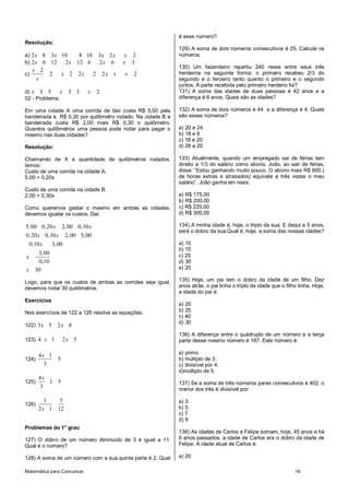 Matemática para Concursos 16
Resolução:
a) 2 8 3 10 8 10 3 2 2x x x x x
b) 2 6 12 2 12 6 2 6 3x x x x
c)
2
2 2 2 2 2 2
x
x x x x x
x
d) 3 5 5 3 2x x x
02 - Problema:
Em uma cidade A uma corrida de táxi custa R$ 5,00 pela
bandeirada e R$ 0,20 por quilômetro rodado. Na cidade B a
bandeirada custa R$ 2,00 mais R$ 0,30 o quilômetro.
Quantos quilômetros uma pessoa pode rodar para pagar o
mesmo nas duas cidades?
Resolução:
Chamando de X a quantidade de quilômetros rodados,
temos:
Custo de uma corrida na cidade A.
5,00 + 0,20x
Custo de uma corrida na cidade B.
2,00 + 0,30x
Como queremos gastar o mesmo em ambas as cidades,
devemos igualar os custos. Daí:
5,00 0,20 2,00 0,30
0,20 0,30 2,00 5,00
0,10 3,00
3,00
0,10
30
x x
x x
x
x
x
Logo, para que os custos de ambas as corridas seja igual,
devemos rodar 30 quilômetros.
Exercícios
Nos exercícios de 122 a 126 resolva as equações.
122) 3 5 2 8x x
123) 4 1 2 5x x
124)
4 1
5
3
x
125)
4
1 5
3
x
126)
1 5
2 1 12x
Problemas do 1° grau
127) O dobro de um número diminuído de 3 é igual a 11.
Qual é o número?
128) A soma de um número com a sua quinta parte é 2. Qual
é esse número?
129) A soma de dois números consecutivos é 25. Calcule os
números.
130) Um fazendeiro repartiu 240 reses entre seus três
herdeiros na seguinte forma: o primeiro recebeu 2/3 do
segundo e o terceiro tanto quanto o primeiro e o segundo
juntos. A parte recebida pelo primeiro herdeiro foi?
131) A soma das idades de duas pessoas é 42 anos e a
diferença é 6 anos. Quais são as idades?
132) A soma de dois números é 44 e a diferença é 4. Quais
são esses números?
a) 20 e 24
b) 18 e 6
c) 18 e 20
d) 26 e 20
133) Atualmente, quando um empregado sai de férias tem
direito a 1/3 do salário como abono. João, ao sair de férias,
disse: “Estou ganhando muito pouco. O abono mais R$ 600 (
de horas extras e atrasados) equivale a três vezes o meu
salário”. João ganha em reais:
a) R$ 175,00
b) R$ 200,00
c) R$ 225,00
d) R$ 300,00
134) A minha idade é, hoje, o triplo da sua. E daqui a 5 anos,
será o dobro da sua.Qual é, hoje, a soma das nossas idades?
a) 10
b) 15
c) 25
d) 30
e) 20
135) Hoje, um pai tem o dobro da idade de um filho. Dez
anos atrás, o pai tinha o triplo da idade que o filho tinha. Hoje,
a idade do pai é:
a) 20
b) 25
c) 40
d) 30
136) A diferença entre o quádruplo de um número e a terça
parte desse mesmo número é 187. Este número é:
a) primo
b) múltiplo de 3.
c) divisível por 4.
d)múltiplo de 5.
137) Se a soma de três números pares consecutivos é 402, o
menor dos três é divisível por:
a) 3
b) 5
c) 7
d) 9
138) As idades de Carlos e Felipe somam, hoje, 45 anos e há
6 anos passados, a idade de Carlos era o dobro da idade de
Felipe. A idade atual de Carlos é:
a) 20
 