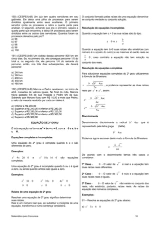 Matemática para Concursos 18
150) (CESPE/UnB) Um juiz tem quatro servidores em seu
gabinete. Ele deixa uma pilha de processos para serem
divididos igualmente entre seus auxiliares. O primeiro
servidor conta os processos e retira a quarta parte para
analisar. O segundo, achando que era o primeiro, separa a
quarta parte que encontrou e deixa 54 processos para serem
divididos entre os outros dois servidores. Quantos foram os
processos deixados pelo juiz?
a) 96
b) 97
c) 98
d) 99
e) 100
151) (CESPE/UnB) Um ciclista deseja percorrer 800 km em
cinco dias. Se, no primeiro dia, ele consegue percorrer 1/5 do
total e, no segundo dia, ele percorre 1/4 do restante do
percurso, então, nos três dias subseqüentes, ele deverá
percorrer:
a) 240 km
b) 360 km
c) 400 km
d) 440 km
e) 480 km
152) (CESPE/UnB) Marcos e Pedro receberam, no início de
abril, mesadas de valores iguais. No final do mês, Marcos
havia gastado 4/5 de sua mesada e Pedro 5/6 da sua.
Sabendo que Marcos ficou com R$ 10,00 a mais que Pedro,
o valor da mesada recebida por cada um deles é:
a) Inferior a R$ 240,00
b) Superior a R$ 240,00 e inferior a R$ 280,00
c) Superior a R$ 280,00 e inferior a R$ 320,00
d) Superior a R$ 320,00 e inferior a R$ 360,00
e) Superior a R$ 360,00
EQUAÇÃO DE 2º GRAU
É toda equação na forma ax2
+ bx + c = 0, com a 0 e a, b e
c R .
Equações completas e incompletas
Uma equação do 2º grau é completa quando b e c são
diferentes de zero.
Exemplos:
2
9 20 0x x e 2
10 16 0x x são equações
completas;
Uma equação do 2º grau é incompleta quando b ou c é igual
a zero, ou ainda quando ambos são iguais a zero.
Exemplos:
2
36 0
0
x
b
2
10 0
0
x x
c
2
4 0
0
x
b c
Raízes de uma equação de 2º grau
Resolver uma equação de 2º grau significa determinar
suas raízes.
Raiz é um número real que, ao substituir a incógnita de uma
equação, transforma-a numa sentença verdadeira.
O conjunto formado pelas raízes de uma equação denomina-
se conjunto verdade ou conjunto solução.
Resolução de equações incompletas
Quando a equação tem c = 0 as sua raízes são do tipo:
0x e
b
x
a
Quando a equação tem b=0 suas raízes são simétricas (um
número é o oposto do outro) e as mesmas só serão reais se
0
c
a
, caso contrário a equação não tem solução no
conjunto dos reais.
Resolução de equações completas
Para solucionar equações completas do 2º grau utilizaremos
à fórmula de Bhaskara.
2
4
2
b b ac
x
a
, e podemos representar as duas raízes
reais por 'x e "x , assim:
2
2
4
'
2
4
"
2
b b ac
x
a
b b ac
x
a
Discriminante
Denominamos discriminante o radical 2
4b ac que é
representado pela letra grega (delta).
2
4b ac
Podemos agora escrever deste modo a fórmula de Bhaskara:
x
2
b
a
De acordo com o discriminante temos três casos a
considerar:
1º Caso - 0 - O valor de é real e a equação tem
duas raízes reais diferentes.
2º Caso - 0 - O valor de é nulo e a equação tem
duas raízes reais e iguais.
3º Caso - 0 - O valor de não existe no conjunto dos
reais, não existindo, portanto, raízes reais. As raízes da
equação são números complexos.
Exemplos:
01 – Resolva as equações do 2º grau abaixo:
a) 2
5 6 0x x
 