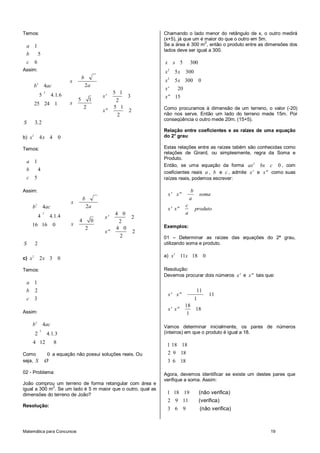 Matemática para Concursos 19
Temos:
1
5
6
a
b
c
Assim:
2
2
4
5 4 1 6
25 24 1
b ac
. .
2
5 1
3
5 1 2
5 12
2
2
b
x
a
x'
x
x"
3 2S ,
b) 2
4 4 0x x
Temos:
1
4
5
a
b
c
Assim:
2
2
4
4 4 1 4
16 16 0
b ac
. .
2
4 0
2
4 0 2
4 02
2
2
b
x
a
x'
x
x"
2S
c) 2
2 3 0x x
Temos:
1
2
3
a
b
c
Assim:
2
2
4
2 4 1 3
4 12 8
b ac
. .
Como 0 a equação não possui soluções reais. Ou
seja, S Ø
02 - Problema:
João comprou um terreno de forma retangular com área e
igual a 300 m
2
. Se um lado é 5 m maior que o outro, qual as
dimensões do terreno de João?
Resolução:
Chamando o lado menor do retângulo de x, o outro medirá
(x+5), já que um é maior do que o outro em 5m.
Se a área é 300 m
2
, então o produto entre as dimensões dos
lados deve ser igual a 300.
2
2
5 300
5 300
5 300 0
' 20
" 15
x x
x x
x x
x
x
Como procuramos à dimensão de um terreno, o valor (-20)
não nos serve. Então um lado do terreno mede 15m. Por
conseqüência o outro mede 20m. (15+5).
Relação entre coeficientes e as raízes de uma equação
do 2° grau
Estas relações entre as raízes tabém são conhecidas como
relações de Girard, ou simplesmente, regra da Soma e
Produto.
Então, se uma equação da forma 2
0ax bx c , com
coeficientes reais a , b e c , admite x' e x" como suas
raízes reais, podemos escrever:
b
x' x" soma
a
c
x' x" produto
a
Exemplos:
01 – Determinar as raízes das equações do 2ª grau,
utilizando soma e produto.
a) 2
11 18 0x x
Resolução:
Devemos procurar dois números x' e x" tais que:
11
11
1
18
18
1
x' x"
x' x"
Vamos determinar inicialmente, os pares de números
(inteiros) em que o produto é igual a 18.
1 18 18
2 9 18
3 6 18
Agora, devemos identificar se existe um destes pares que
verifique a soma. Assim:
1 18 19
2 9 11
3 6 9
(não verifica)
(verifica)
(não verifica)
 