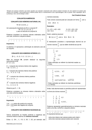 Matemática para Concursos 2
“Sempre me pareceu estranho que todos aqueles que estudam seriamente esta ciência acabam tomados de uma espécie de paixão pela
mesma. Em verdade, o que proporciona o máximo prazer não é o conhecimento e sim a aprendizagem, não é a posse, mas a aquisição, não é
a presença, mas o ato de atingir a meta.”
Carl Friedrich Gauss
CONJUNTOS NUMÉRICOS
CONJUNTO DOS NÚMEROS NATURAIS ( IN )
N= {0,1,2,3,4,5,...}
Um subconjunto importante de IN é o conjunto N* :
N* = {1, 2, 3, 4, 5, 6, ..}
o zero foi excluído do conjunto N.
Podemos considerar os números naturais ordenados sobre
uma reta, conforme o esquema abaixo.
7 1211109861 54320
Importante:
O asterisco (*) representa a eliminação do elemento zero (0)
do conjunto.
CONJUNTO DOS NÚMEROS INTEIROS ( Z )
Z = {... –3, -2, -1, 0 , 1, 2, 3, 4, ...}
Além do conjunto IN, convém destacar os seguintes
subconjuntos de Z:
Z* = Z – { 0 }
Z + = conjunto dos números inteiros não negativos
= {0, 1, 2, 3, 4, ...}
Z _ = conjunto dos números inteiros não positivos
= {..., - 4, -3, -2, -1, 0}
*
Z = conjunto dos números inteiros positivos
={1, 2, 3, 4, 5, ...}
*
Z = conjunto dos números inteiros negativos
= {..., -4, -3, -2, -1}
Observe que Z + = IN
Podemos considerar os números inteiros ordenados sobre
uma reta conforme abaixo.
1 654320-5 -1-2-3-4-6
Importante:
1) A _ parte não positiva do conjunto
2) A + parte não negativa do conjunto
CONJUNTO DOS NÚMEROS RACIONAIS (Q)
Vamos acrescentar as frações positivas e negativas aos
números inteiros e teremos os números racionais.
Entao: -2, -5/4 , -1, -1/3, 0, 3/5, 1, 3/2, por exemplo, são
números racionais.
Todo número racional pode ser colocado em forma
a
b
com a
Z, b Z e b 0.
Exemplos:
-2 = -2/1 = -4/2 = -6/3 0 = 0/1 = 0/2 = 0/3
-5/4 = 5/-4 1 = 1/1 = 2/2 = 3/3
Assim, podemos escrever:
Q = {x | x =
a
b
, com a Z, b Z e b 0}
É interessante considerar a representação decimal de um
número racional
a
b
, que se obtém dividindo-se a por b:
Então, toda decimal exata ou periódica pode ser representada
na forma de número racional
a
b
.
1 5 3
0 5
2 10 6
,
1 3 12
0 3333
3 9 36
, ....
Podemos representar geometricamente os números racionais
sobre uma reta, conforme o esquema abaixo.
1 654320-5 -1-2-3-4-6
1
2
1
3
- 12
5
37
10
- 21
5
28
5
8
3
-
É importante lembrar que:
entre dois inteiros nem sempre existe outro inteiro ;
entre dois racionais sempre existe outro racional.
1
0 5
2
,
5
1 25
4
,
75
3 75
20
,
Estes exemplos se referem às decimais exatas ou
finitas.
1
0 3333 0 3
3
, .... ,
7
11666 116
6
, ... ,
6
0 857142857142 0 857142
7
, ... ,
Estes exemplos se referem às decimais periódicas
ou infinitas.
 