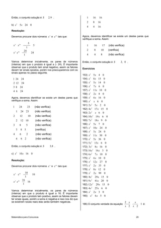 Matemática para Concursos 20
Então, o conjunto solução é 2 9S , .
b) 2
5 24 0x x
Resolução:
Devemos procurar dois números x' e x" tais que:
5
5
1
24
24
1
x' x"
x' x"
Vamos determinar inicialmente, os pares de números
(inteiros) em que o produto é igual a (- 24). É importante
observar que o produto tem sinal negativo, assim os fatores
devem ter sinais opostos, porém nos preocuparemos com os
sinais apenas no passo seguinte.
1 24 24
2 12 24
3 8 24
4 6 24
Agora, devemos identificar se existe um destes pares que
verifique a soma. Assim:
1 24 23
1 24 23
2 12 10
2 12 10
3 8 5
3 8 5
4 6 2
4 6 2
(não verifica)
(não verifica)
(não verifica)
(não verifica)
(não verifica)
(verifica)
(não verifica)
(não verifica)
Então, o conjunto solução é 3 8S , .
c) 2
10 16 0x x
Resolução:
Devemos procurar dois números x' e x" tais que:
10
10
1
16
16
1
x' x"
x' x"
Vamos determinar inicialmente, os pares de números
(inteiros) em que o produto é igual a 16. É importante
observar que o produto tem positivo, assim os fatores devem
ter sinais iguais, porém a soma é negativa e isso nos diz que
se existirem raízes reais elas serão também negativas.
1 16 16
2 8 16
4 4 16
Agora, devemos identificar se existe um destes pares que
verifique a soma. Assim:
1 16 17
2 8 10
4 4 8
(não verifica)
(verifica)
(não verifica)
Então, o conjunto solução é 2 8S , .
Exercícios
153) 2
5 4 0x x
154) 2
8 15 0x x
155) 2
5 14 0x x
156) 2
7 6 0x x
157) 2
11 10 0x x
158) 2
2 8 0x x
159) 2
6 16 0x x
160) 2
6 0x x
161) 2
2 5 2 0x x
162) 2
4 17 15 0x x
163) 2
2 6 0x x
164) 2
10 19 6 0x x
165) 2
7 18 9 0x x
166) 2
5 7 0x x
167) 2
10 24 0x x
168) 2
5 24 0x x
169) 2
11 30 0x x
170) 2
5 36 0x x
171) 2
5 13 6 0x x
172) 2
3 8 16 0x x
173) 2
16 16 3 0x x
174) 2
6 7 10 0x x
175) 2
6 10 0x x
176) 2
12 27 0x x
177) 2
2 35 0x x
178) 2
8 12 0x x
179) 2
2 99 0x x
180) 2
8 29 15 0x x
181) 2
9 41 20 0x x
182) 2
12 29 15 0x x
183) 2
4 25 6 0x x
184) 2
2 3 0x x
185) 2
6 5 0x x
186) O conjunto verdade da equação
2
1
2 2
x x
x x
é:
 