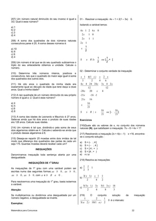 Matemática para Concursos 22
207) Um número natural diminuído do seu inverso é igual a
3/2. Qual é esse número?
a) 1
b) 2
c) 3
d) 4
208) A soma dos quadrados de dois números naturais
consecutivos pares é 20. A soma desses números é:
a) 10
b) 8
c) 6
d) 4
209) Um número é tal que se do seu quadrado subtrairmos o
triplo do seu antecedente obtemos a unidade. Calcule o
número.
210) Determine três números inteiros, positivos e
consecutivos, tais que o quadrado do maior seja igual à soma
dos quadrados dos outros dois.
211) Há oito anos o quadrado da minha idade era
exatamente igual ao décuplo da idade que terei daqui a doze
anos. Qual a minha idade?
212) A raiz quadrada de um número diminuído do seu próprio
número é igual a -2. Qual é esse número?
a) 4
b) 5
c) 6
d) 8
213) A soma das idades de Leonardo e Mauricio é 27 anos.
Sabe-se ainda que há dois anos o produto de suas idades
era 126 anos. Calcule suas idades.
214) Um número é tal que, dividindo-o pela soma de seus
dois algarismos obtém-se 4. Calcule-o sabendo-se ainda que
o produto desses algarismos é 8.
215) Deseja-se repartir 25 moedas entre dois irmãos de tal
modo que diferença dos quadrados das partes de cada um
seja 175. Quantas moedas deverá receber cada um?
INEQUAÇÕES
Denominamos inequação toda sentença aberta por uma
desigualdade.
INEQUAÇÕES DE 1o
GRAU
As inequações de 1º grau com uma variável podem ser
escritas numa das seguintes formas: 0ax b , 0ax b ,
0ax b , 0ax b , com a e b R 0a .
Para resolvermos uma inequação do 1
o
grau, basta isolarmos
a variável.
Atenção:
Se multiplicarmos ou dividirmos uma desigualdade por um
número negativo, a desigualdade se inverte.
Exemplos:
01 - Resolver a inequação 4x – 1 + 2(1 – 3x) 0.
Isolando a variável temos:
4 1 2 6 0
2 1 0
2 1 1
2 1
x x
x
x
x
x
S x R x ou
1
2
1 1
/ [ ,+ [
2 2
02 - Determinar o conjunto verdade da inequação
1 4 1 2
3 2 4 6
4 4 24 24 3 4 2
12 12
20 20 4
21 16 1
21 16
16
21
x ( x ) x x
x x x x
- x x
- x - -
x
x
16 16
21 21
S x R | x ou - ,] [
Exercícios
216)Quais são os valores de x, no conjunto dos números
naturais (N), que satisfazem a inequação 7x – 8 < 4x + 1?
217) Resolvendo a inequação 2x + 4(x – 1) x +16, encontra-
se o conjunto solução :
a) S = (- ; 4 [
b) S = ( - ; 4 ]
c) S = ] 4 ; + )
d) S = [4 ; + )
e) n.r.a
218) Resolva as inequações:
a) 1
2 3
x x
b)
3 1 1 1
2 4 2
( x ) x
c)
5 3 1 3 5 1 3 18
2 4 8 3
( x ) x ( x )
219) O conjunto solução da inequação
1 2 1
0
5 2 10 1 2( a ) ( a )
é o intervalo:
 
