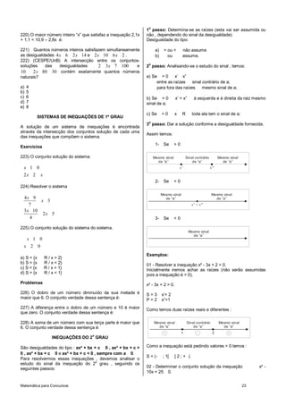 Matemática para Concursos 23
220) O maior número inteiro “x” que satisfaz a inequação 2,1x
+ 1,1 < 10,9 – 2,8x é:
221) Quantos números inteiros satisfazem simultaneamente
as desigualdades 4 6 2 14x x e 2 10 6 2x x .
222) (CESPE/UnB) A intersecção entre os conjuntos-
soluções das desigualdades 2 3 7 100x e
10 2 80 30x contém exatamente quantos números
naturais?
a) 4
b) 5
c) 6
d) 7
e) 8
SISTEMAS DE INEQUAÇÕES DE 1º GRAU
A solução de um sistema de inequações é encontrada
através da intersecção dos conjuntos solução de cada uma
das inequações que compõem o sistema.
Exercícios
223) O conjunto solução do sistema:
1 0
2 2
x
x x
224) Resolver o sistema
4 9
3
7
3 10
2 5
4
x
x
x
x
225) O conjunto solução do sistema do sistema.
1 0
2 0
x
x
a) S = {x R / x > 2}
b) S = {x R / x < 2}
c) S = {x R / x > 1}
d) S = {x R / x < 1}
Problemas
226) O dobro de um número diminuído da sua metade é
maior que 6. O conjunto verdade dessa sentença é:
227) A diferença entre o dobro de um número e 10 é maior
que zero. O conjunto verdade dessa sentença é:
228) A soma de um número com sua terça parte é maior que
6. O conjunto verdade dessa sentença é:
INEQUAÇÕES DO 2
o
GRAU
São desigualdades do tipo : ax² + bx + c 0 , ax² + bx + c >
0 , ax² + bx + c 0 e ax² + bx + c < 0 , sempre com a 0.
Para resolvermos essas inequações , devemos analisar o
estudo do sinal da inequação do 2o
grau , seguindo os
seguintes passos:
1
o
passo: Determina-se as raízes (esta vai ser assumida ou
não , dependendo do sinal da desigualdade)
Desigualdade do tipo:
a) > ou < não assume
b) ou assume.
2
o
passo: Analisando-se o estudo do sinal , temos:
a) Se > 0 x’ x”
entre as raízes sinal contrário de a;
para fora das raízes mesmo sinal de a;
b) Se = 0 x’ = x” à esquerda e à direita da raiz mesmo
sinal de a;
c) Se < 0 x R toda ela tem o sinal de a;
3
o
passo: Dar a solução conforme a desigualdade fornecida.
Assim temos:
1- Se > 0
x' x"
Mesmo sinal
de “a”
Mesmo sinal
de “a”
Sinal contrário
de “a”
2- Se = 0
x' x"=
Mesmo sinal
de “a”
Mesmo sinal
de “a”
3- Se < 0
Mesmo sinal
de “a”
Exemplos:
01 - Resolver a inequação x² - 3x + 2 > 0.
Inicialmente iremos achar as raízes (não serão assumidas
pois a inequação é > 0).
x² - 3x + 2 > 0.
S = 3 x’= 2
P = 2 x”=1
Como temos duas raízes reais e diferentes :
Mesmo sinal
de “a”
Mesmo sinal
de “a”
Sinal contrário
de “a”
1 2
Como a inequação está pedindo valores > 0 temos :
S = (- ; 1[ ] 2 ; + )
02 - Determinar o conjunto solução da inequação x² -
10x + 25 0.
 