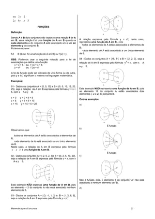 Matemática para Concursos 27
3 2
2 6 3
mx y
x y p
FUNÇÕES
Definição:
Sendo A e B dois conjuntos não vazios e uma relação f de A
em B, essa relação f é uma função de A em B quando a
cada elemento x do conjunto A está associado um e um só
elemento y do conjunto B.
Pode-se escrever:
f:A B (lê-se: f é uma função de A em B) ou f (x) = y
OBS: Podemos usar a seguinte notação para a lei de
associação que define uma função:
y = x + 5 ou f (x) = x + 5
y = x² ou f (x) = x²
A lei da função pode ser indicada de uma forma ou de outra,
pois y e f(x) significam o mesmo na linguagem matemática.
Exemplos:
01 - Dados os conjuntos A = {0, 5, 15} e B = {0, 5, 10, 15, 20,
25}, seja a relação de A em B expressa pela fórmula y = x +
5, com x A e y B.
x = 0 y = 0 + 5 = 5
x = 5 y = 5 + 5 = 10
x = 15 y = 15 + 5 = 20
Observamos que:
todos os elementos de A estão associados a elementos de
B;
cada elemento de A está associado a um único elemento
de B.
Neste caso, a relação de A em B expressa pela fórmula
5y x é uma função de A em B.
02 - Dados os conjuntos A = {-2, 0, 2, 5}e B = {0, 2, 5, 10, 20},
seja a relação de A em B expressa pela fórmula y = x, com x
A e y B.
Este exemplo NÃO expressa uma função de A em B, pois
ao elemento – 2 do conjunto A não está associado nenhum
elemento de B.
03 - Dados os conjuntos A = {-3, -1, 1, 3} e B = {1, 3, 6, 9},
seja a relação de A em B expressa pela fórmula y = x²,
A relação expressa pela fórmula y = x², neste caso,
representa uma função de A em B , pois:
todos os elementos de A estão associados a elementos de
B;
cada elemento de A está associado a um único elemento
de B.
04 - Dados os conjuntos A = {16, 81} e B = {-2, 2, 3}, seja a
relação de A em B expressa pela fórmula
4
y = x , com x A
e y B.
Este exemplo NÃO representa uma função de A em B, pois
ao elemento 16 do conjunto A estão associados dois
elementos (- 2 e 2) do conjunto B.
Outros exemplos:
a)
É função
b)
É função
c)
Não é função, pois, o elemento 5 do conjunto “A” não está
associado a nenhum elemento de “B”.
d)
 