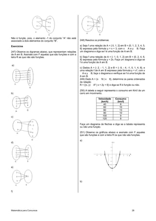 Matemática para Concursos 28
Não é função, pois, o elemento -1 do conjunto “A” não está
associado a dois elementos do conjunto “B”.
Exercícios
247) Observe os digramas abaixo, que representam relações
de A em B. Assinale com F aquelas que são funções e com a
letra R as que não são funções.
a)
b)
c)
d)
e)
f)
248) Resolva os problemas:
a) Seja f uma relação de A = { 0, 1, 2} em B = {0, 1, 2, 3, 4, 5,
6} expressa pela fórmula y = x + 3, com x A e y B. Faça
um diagrama e diga se f é uma função de A em B.
b) Seja f uma relação de A = {- 1, 0, 1, 2} em B = {0, 2, 4, 6,
8} expressa pela fórmula y = 2x. Faça um diagrama e diga se
f é uma função de A em B.
c) Dados A = {- 2, - 1, 1, 2} e B = {- 8, - 4, -1, 0, 1, 4, 8}, e
uma relação f de A em B expressa pela fórmula y = x³, com x
A e y B, faça o diagrama e verifique se f é uma função de
A em B.
249) Dado A = {x N | x 6}, determine os pares ordenados
da relação
R = {(x, y) A² | x + 2y = 6} e diga se R é função ou não.
250) A tabela a seguir representa o consumo em Km/l de um
carro em movimento.
Velocidade
(km/h)
Consumo
(km/l)
40 8
60 10
80 13
90 10
100 9
120 8
Faça um diagrama de flechas e diga se a tabela representa
ou não uma função.
251) Observe os gráficos abaixo e assinale com F aqueles
que são funções e com a letra R os que não são funções.
a)
X
Y
1 2 3 4-1-2-3-4
1
2
-1
-2
-3
-4
b)
 