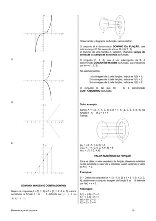 Matemática para Concursos 29
X
Y
1 2 3 4-1-2-3-4
1
2
3
4
-1
-2
-3
-4
-5
-6
-7
-8
5
6
7
8
c)
X
Y
1 2 3 4-1-2-3-4
1
2
3
4
-1
-2
-3
-4
-5
-6
-7
-8
5
6
7
8
d)
X
Y
1 2 3 4-1-2-3-4
1
2
3
4
-1
-2
-3
-4
e)
X
Y
1 2 3 4-1-2-3-4
1
2
3
4
8
7
6
5
0
DOMÍNIO, IMAGEM E CONTRADOMÍNIO
Sejam os conjuntos A = {0, 1, 2} e B = {0, 1, 2, 3, 4, 5}; vamos
considerar a função f : A B definida por 1y x ou
1f ( x ) x .
Observando o diagrama da função, vamos definir:
O conjunto A é denominado DOMÍNIO DA FUNÇÃO, que
indicamos por D. No exemplo acima, D = {0, 1, 2}.
O domínio de uma função é, também, chamado campo de
definição ou campo de existência da função.
O conjunto {1, 2, 3}, que é um subconjunto de B, é
denominado CONJUNTO IMAGEM da função, que indicamos
por Im = {1, 2, 3}.
No exemplo acima:
1 é a imagem de 0 pela função ; indica-se f (0) = 1;
2 é a imagem de 1 pela função ; indica-se f (1) = 2;
3 é a imagem de 2 pela função ; indica-se f (2) = 3.
O conjunto B, tal que Im B, é denominado
CONTRADOMÍNIO da função.
Outro exemplo:
Sendo A = {-3, -1, 1, 3, 5} e B = {- 4, -2, 0, 2, 4, 6, 8}, na
função: f : A B; y = x + 1
Temos:
D(f) = {-3, -1, 1, 3, 5} = A
CD(f) = { - 4, -2, 0, 2, 4, 6, 8} = B
Im(f) = {-2, 0 2, 4, 6}
VALOR NUMÉRICO DA FUNÇÃO
Para se obter, o valor numérico da função, devemos substituir
na lei fornecida o valor de x indicado; assim obtendo o valor
de f (x) = y.
Exemplos:
01 - Dados os conjuntos A = {-3, -1, 0, 2} e B = { -1, 0, 1, 2, 3,
4}, determinar o conjunto imagem da função f: A B definida
por f (x) = x + 2.
Resolução:
f(-3) = (-3) + 2 = -1
f(-1) = (-1) + 2 = 1
f(0) = 0 + 2 = 2
f(2) = 2 + 2 = 4
 