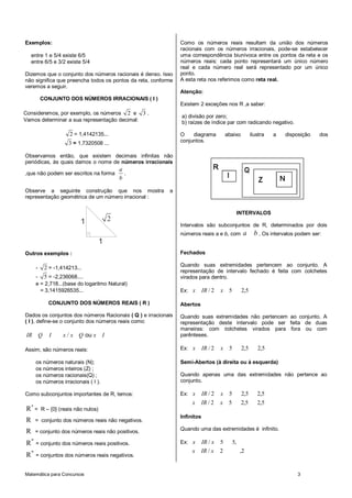 Matemática para Concursos 3
Exemplos:
entre 1 e 5/4 existe 6/5
entre 6/5 e 3/2 existe 5/4
Dizemos que o conjunto dos números racionais é denso. Isso
não significa que preencha todos os pontos da reta, conforme
veremos a seguir.
CONJUNTO DOS NÚMEROS IRRACIONAIS ( I )
Consideremos, por exemplo, os números 2 e 3 .
Vamos determinar a sua representação decimal:
2 = 1,4142135...
3 = 1,7320508 ...
Observamos então, que existem decimais infinitas não
periódicas, às quais damos o nome de números irracionais
,que não podem ser escritos na forma
a
b
.
Observe a seguinte construção que nos mostra a
representação geométrica de um número irracional :
1 2
1
Outros exemplos :
- 2 = -1,414213...
- 5 = -2,236068....
e = 2,718...(base do logaritmo Natural)
= 3,1415926535...
CONJUNTO DOS NÚMEROS REAIS ( R )
Dados os conjuntos dos números Racionais ( Q ) e irracionais
( I ), define-se o conjunto dos números reais como:
-
ouIR Q I x / x Q x I
Assim, são números reais:
os números naturais (N);
os números inteiros (Z) ;
os números racionais(Q) ;
os números irracionais ( I ).
Como subconjuntos importantes de R, temos:
*
R = R – {0} (reais não nulos)
R = conjunto dos números reais não negativos.
R = conjunto dos números reais não positivos.
*
R = conjunto dos números reais positivos.
*
R = conjuntos dos números reais negativos.
Como os números reais resultam da união dos números
racionais com os números irracionais, pode-se estabelecer
uma correspondência biunívoca entre os pontos da reta e os
números reais: cada ponto representará um único número
real e cada número real será representado por um único
ponto.
A esta reta nos referimos como reta real.
Atenção:
Existem 2 exceções nos R ,a saber:
a) divisão por zero;
b) raízes de índice par com radicando negativo.
O diagrama abaixo ilustra a disposição dos
conjuntos.
INTERVALOS
Intervalos são subconjuntos de R, determinados por dois
números reais a e b, com ba . Os intervalos podem ser:
Fechados
Quando suas extremidades pertencem ao conjunto. A
representação de intervalo fechado é feita com colchetes
virados para dentro.
Ex: 5,252/ xIRx
Abertos
Quando suas extremidades não pertencem ao conjunto. A
representação deste intervalo pode ser feita de duas
maneiras: com colchetes virados para fora ou com
parênteses.
Ex: 5,25,252/ xIRx
Semi-Abertos (à direita ou à esquerda)
Quando apenas uma das extremidades não pertence ao
conjunto.
Ex: 5,25,252/ xIRx
5,25,252/ xIRx
Infinitos
Quando uma das extremidades é infinito.
Ex: ,55/ xIRx
2,2/ xIRx
 