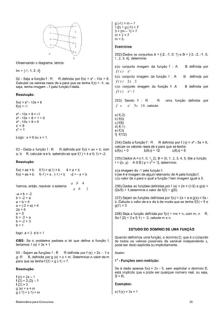 Matemática para Concursos 30
Observando o diagrama, temos:
Im = {-1, 1, 2, 4}
02 - Seja a função f : R R definida por f(x) = x² - 10x + 8.
Calcular os valores reais de x para que se tenha f(x) = -1, ou
seja, tenha imagem –1 pela função f dada.
Resolução:
f(x) = x² - 10x + 8
f(x) = -1
x² - 10x + 8 = -1
x² - 10x + 8 + 1 = 0
x² - 10x + 9 = 0
x’ = 9
x” = 1
Logo : x = 9 ou x = 1.
03 - Dada a função f : R R definida por f(x) = ax + b, com
a, b R, calcular a e b, sabendo-se que f(1) = 4 e f(-1) = -2.
Resolução:
f(x) = ax + b f(1) = a(1) + b 4 = a + b
f(x) = ax + b f(-1) = a . (-1) + b -2 = - a + b
Vamos, então, resolver o sistema:
4
2
a b
a b
-a + b = -2
b = -2 + a
a + b = 4
a + (-2 + a) = 4
2a = 6
a = 3
b = -2 + a
b = -2 + 3
b = 1
logo: a = 3 e b = 1
OBS: Se o problema pedisse a lei que define a função f,
teríamos: f (x) = 3x + 1
04 - Sejam as funções f : R R definida por f (x) = 2x – 1 e
g: R R, definida por g (x) = x + m. Determinar o valor de m
para que se tenha f (2) + g (-1) = 7.
Resolução:
f (x) = 2x – 1
f (2) = 2.(2) – 1
f (2) = 3
g (x) = x + m
g (-1) = (-1) + m
g (-1) = m – 1
f (2) + g (-1) = 7
3 + (m – 1) = 7
m + 2 = 7
m = 5.
Exercícios
252) Dados os conjuntos A = {-2, -1, 0, 1} e B = {-3, -2, -1, 0,
1, 2, 3, 4}, determine:
a)o conjunto imagem da função f : A B definida por
f ( x ) x²
b)o conjunto imagem da função f : A B definida por
2 2f ( x ) x
c) o conjunto imagem da função f: A B definida por
1f ( x ) x² -
253) Sendo f : R R uma função definida por
2
3 10f x x x , calcule:
a) f(-2)
b) f(0)
c) f(5)
d) f(-1)
e) f(3)
f) f(1/2)
254) Dada a funçâo f : R R definida por f (x) = x² - 5x + 6,
calcule os valores reais de x para que se tenha:
a)f(x) = 0 b)f(x) = 12 c)f(x) = 6
255) Dados A = {-1, 0, 1, 2}, B = {0, 1, 2, 3, 4, 5, 6}e a função
f = {(x. y) A X B | y = x2
+ 1}, determine:
a)a imagem do -1 pela função f.
b)se 4 é imagem de algum elemento de A pela função f.
c) o valor de x para o qual a função f tem imagem igual a 5.
256) Dadas as funções definidas por f (x) = 2x + (1/2) e g(x) =
(2x/5) + 1,determine o valor de f(2) + g(5).
257) Sejam as funções definidas por f(x) = 2x + a e g(x) = 5x -
b. Calcule o valor de a e de b de modo que se tenha f(3) = 9 e
g(1) = 3
258) Seja a função definida por f(x) = mx + n, com m, n R.
Se f (2) = 3 e f(-1) = -3, calcule m e n.
ESTUDO DO DOMÍNIO DE UMA FUNÇÃO
Quando definimos uma função, o domínio D, que é o conjunto
de todos os valores possíveis da variável independente x,
pode ser dado explícita ou implicitamente.
Assim:
1o
- Funções sem restrição:
Se é dado apenas f(x) = 2x - 5, sem explicitar o domínio D,
está implícito que x pode ser qualquer número real, ou seja,
D = R.
Exemplos:
a) f (x) = 3x + 1
 