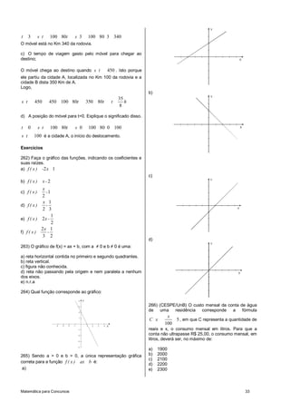 Matemática para Concursos 33
3 100 80 3 100 80 3 340t s t t s
O móvel está no Km 340 da rodovia.
c)mO tempo de viagem gasto pelo móvel para chegar ao
destino;
O móvel chega ao destino quando 450s t . Isto porque
ele partiu da cidade A, localizada no Km 100 da rodovia e a
cidade B dista 350 Km de A.
Logo,
35
450 450 100 80 350 80
8
s t t t t h
d)mA posição do móvel para t=0. Explique o significado disso.
0 100 80 0 100 80 0 100t s t t s
100s t é a cidade A, o início do deslocamento.
Exercícios
262) Faça o gráfico das funções, indicando os coeficientes e
suas raízes.
a) 2 1f ( x ) - x
b) 2f ( x ) x -
c) 1
2
x
f ( x ) -
d)
1
2 3
x
f ( x ) -
e)
1
2
2
f ( x ) x -
f)
2 1
3 2
x
f ( x ) -
263) O gráfico de f(x) = ax + b, com a ≠ 0 e b ≠ 0 é uma:
a) reta horizontal contida no primeiro e segundo quadrantes.
b) reta vertical.
c) figura não conhecida.
d) reta não passando pela origem e nem paralela a nenhum
dos eixos.
e) n.r.a
264) Qual função corresponde ao gráfico:
X
Y
1 2 3 4-1-2-3-4
1
2
3
4
-1
-2
-3
-4
265) Sendo a > 0 e b > 0, a única representação gráfica
correta para a função f ( x ) ax b é:
a)
X
Y
b)
X
Y
c)
X
Y
d)
X
Y
266) (CESPE/UnB) O custo mensal da conta de água
de uma residência corresponde a fórmula
5
100
x
C x , em que C representa a quantidade de
reais e x, o consumo mensal em litros. Para que a
conta não ultrapasse R$ 25,00, o consumo mensal, em
litros, deverá ser, no máximo de:
a) 1900
b) 2000
c) 2100
d) 2200
e) 2300
 