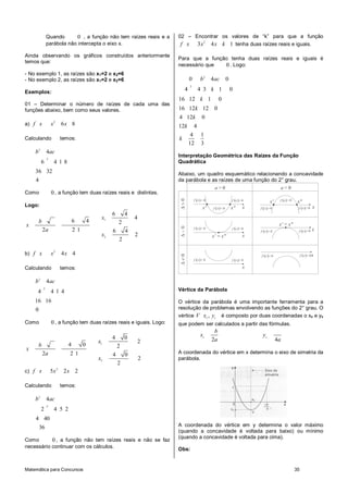 Matemática para Concursos 35
Quando 0 , a função não tem raízes reais e a
parábola não intercepta o eixo x.
Ainda observando os gráficos construídos anteriormente
temos que:
- No exemplo 1, as raízes são x1=2 e x2=6
- No exemplo 2, as raízes são x1=2 e x2=6
Exemplos:
01 – Determinar o número de raízes de cada uma das
funções abaixo, bem como seus valores.
a)
2
6 8f x x x
Calculando temos:
2
2
4
6 4 1 8
36 32
4
b ac
Como 0 , a função tem duas raízes reais e distintas.
Logo:
1
2
6 4
4
6 4 2
2 2 1 6 4
2
2
x
b
x
a
x
b)
2
4 4f x x x
Calculando temos:
2
2
4
4 4 1 4
16 16
0
b ac
Como 0 , a função tem duas raízes reais e iguais. Logo:
1
2
4 0
2
4 0 2
2 2 1 4 0
2
2
x
b
x
a
x
c)
2
5 2 2f x x x
Calculando temos:
2
2
4
2 4 5 2
4 40
36
b ac
Como 0 , a função não tem raízes reais e não se faz
necessário continuar com os cálculos.
02 – Encontrar os valores de “k” para que a função
2
3 4 1f x x x k tenha duas raízes reais e iguais.
Para que a função tenha duas raízes reais e iguais é
necessário que 0 . Logo:
2
2
0 4 0
4 4 3 1 0
16 12 1 0
16 12 12 0
4 12 0
12 4
4 1
12 3
b ac
k
k
k
k
k
k
Interpretação Geométrica das Raízes da Função
Quadrática
Abaixo, um quadro esquemático relacionando a concavidade
da parábola e as raízes de uma função do 2° grau.
( ) 0f x <
( ) 0f x > ( ) 0f x >
x' x" x ( ) 0f x <
( ) 0f x >
( ) 0f x <
x"x'
x
0a > 0a <
( ) 0f x >( ) 0f x >
x
( ) 0f x < ( ) 0f x < x
( ) 0f x > ( ) 0f x >
xx' x"=
( ) 0f x < ( ) 0f x < x
x' x"=
Vértice da Parábola
O vértice da parábola é uma importante ferramenta para a
resolução de problemas envolvendo as funções do 2° grau. O
vértice ,v v
V x y é composto por duas coordenadas o xv e yv
que podem ser calculados a partir das fórmulas.
2
v
b
x
a 4
v
y
a
A coordenada do vértice em x determina o eixo de simetria da
parábola.
A coordenada do vértice em y determina o valor máximo
(quando a concavidade é voltada para baixo) ou mínimo
(quando a concavidade é voltada para cima).
Obs:
 