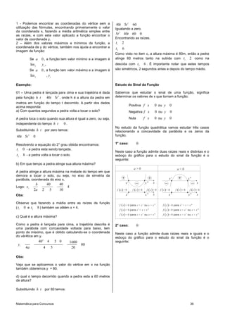 Matemática para Concursos 36
1 - Podemos encontrar as coordenadas do vértice sem a
utilização das fórmulas, encontrando primeiramente o valor
da coordenada x, fazendo a média aritmética simples entre
as raízes, e com este valor aplicado a função encontrar o
valor da coordenada y.
2 – Além dos valores máximos e mínimos da função, a
coordenada de y do vértice, também nos ajuda a encontrar a
imagem da função:
Se 0a , a função tem valor mínimo e a imagem é
Im ,f v
y
Se 0a , a função tem valor máximo e a imagem é
Im ,f v
y
Exemplo:
01 – Uma pedra é lançada para cima e sua trajetória é dada
pela função
2
40 5h t t t , onde h é a altura da pedra em
metros em função do tempo t decorrido. A partir dos dados
acima responda:
a) Com quantos segundos a pedra volta a tocar o solo?
A pedra toca o solo quando sua altura é igual a zero, ou seja,
independente do tempo 0h t .
Substituindo h t por zero temos:
2
40 5 0t t
Resolvendo a equação do 2° grau obtida encontramos:
1
0t - a pedra esta sendo lançada.
2
8t - a pedra volta a tocar o solo.
b) Em que tempo a pedra atinge sua altura máxima?
A pedra atinge a altura máxima na metade do tempo em que
demora a tocar o solo, ou seja, no eixo de simetria da
parábola, coordenada do eixo x.
Logo:
40 40
4
2 2 5 10
v
b
x
a
Obs:
Observe que fazendo a média entre as raízes da função
( 1
0t e 2
8t ) também se obtém x = 4.
c) Qual é a altura máxima?
Como a pedra é lançada para cima, a trajetória descrita é
uma parábola com concavidade voltada para baixo, tem
ponto de máximo, que é obtido calculando-se o coordenada
do vér4tice em y.
2
40 4 5 0 1600
80
4 4 5 20
vy
a
Obs:
Veja que se aplicarmos o valor do vértice em x na função
também obteremos y = 80.
d) qual o tempo decorrido quando a pedra esta a 60 metros
de altura?
Substituindo h t por 60 temos:
2
40 5 60t t
Igualando a zero.
2
5 40 60 0t t
Encontrando as raízes.
1
2
2
6
t
t
Como visto no item c, a altura máxima é 80m, então a pedra
atinge 60 metros tanto na subida com 1
2t como na
descida com 2
6t . É importante notar que estes tempos
são simétricos, 2 segundos antes e depois do tempo médio.
Estudo do Sinal da Função
Sabemos que estudar o sinal de uma função, significa
determinar os valores de x que tornam a função:
Positiva 0f x ou 0y
Negativa 0f x ou 0y
Nula 0f x ou 0y
No estudo da função quadrática vamos estudar três casos
relacionando a concavidade da parábola e os zeros da
função.
1° caso: 0
Neste caso a função admite duas raízes reais e distintas e o
esboço do gráfico para o estudo do sinal da função é o
seguinte:
x' x" x
x"x'
x
0a > 0a <
( )
( )
( )
0
0
0
para ou
para
para ou
f x x x' x x"
f x x' x x"
f x x x' x x"
> < >
< < <
= = =
( )
( )
( )
0
0
0
para
para ou
para ou
f x x' x x"
f x x x' x x"
f x x x' x x"
> < <
< < >
= = =
x' x" x xx' x"
( ) 0f x > ( ) 0f x < ( ) 0f x <( ) 0f x < ( ) 0f x >( ) 0f x >
2° caso: 0
Neste caso a função admite duas raízes reais e iguais e o
esboço do gráfico para o estudo do sinal da função é o
seguinte:
 