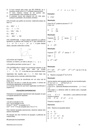 Matemática para Concursos 38
b) O lucro mensal será maior que R$ 37000,00, se a
empresa vender entre 5 e 17 unidades desse produto
c) O lucro máximo mensal se dá quando são
comercializadas 1200 unidades do produto
d) A empresa nunca terá prejuízo em um mês para
qualquer quantidade x de produtos vendidos.
274) A função cujo gráfico se encontra totalmente abaixo do
eixo x é:
a)
2
400 1y x x
b)
2
111y x x
c)
2
100 100 1y x x
d)
2
400y x x
e)
2
400 100y x x
275) (CESPE/UnB) A figura abaixo apresenta os gráficos
apresenta os gráficos das funções do 2° grau definidas por
2
f x ax bx c e
2
g x px qx r . A partir desses
dados, assinale a alternativa correta.
( )f x
( )g x
x
y
a)O produto ap é negativo
b)Existe, no máximo, um valor x0 tal que 0 0
f x g x
c) Os gráficos permitem concluir que 2
4b ac
276) (CESPE/UnB) O número de ocorrências policiais no dia
x do mês é dado pelo valor da função
2
12 27f x x x , e nos dias em que ocorrências foram
registradas são aqueles que 0f x . Com base nas
informações acima, assinale a alternativa falsa.
a) O maior número de ocorrências em um único dia foi
inferior a 10
b) Do dia 3 ao dia 5, a cada dia que passa, o número de
ocorrências registradas vai aumentando
c) O número de dias em que foram registradas ocorrências é
superior a 9
EQUAÇÕES EXPONENCIAIS
Chamamos de equações exponenciais toda equação na qual
a incógnita aparece em expoente.
Exemplos:
1)3
x
=81 (a solução é x=4)
2)2
x-5
=16 (a solução é x=9)
3)16
x
-4
2x-1
-10=2
2x-1
(a solução é x=1)
4)3
2x-1
-3
x
-3
x-1
+1=0 (as soluções são x’=0 e x’’=1)
Para resolver equações exponenciais, devemos realizar dois
passos importantes:
1º) redução dos dois membros da equação a potências de
mesma base;
2º) aplicação da propriedade:
0 1m n
a a m n, a ,a
Exemplos:
1) 3
x
=81
Resolução:
Como 81=3
4
, podemos escrever 3
x
= 3
4
E daí, x=4.
2)
3 81
4 256
x
Resolução:
Fazendo
44
4
81 3 3
256 4 4
temos:
4
3 3
4 4
x
Logo, 4x
3) 4
3 27x
Resolução:
Fazendo
3
344 4
27 3 3 , temos:
3
4
3 3x
Logo,
3
4
x
4) 2
3x-1
= 32
2x
Resolução:
2
3x-1
= 32
2x
2
3x-1
= (2
5
)
2x
2
3x-1
= 2
10x
; daí 3x-1=10, de
onde x=-1/7.
5) Resolva a equação 3
2x
–6.3
x
–27=0.
Resolução:
Vamos resolver esta equação através de uma transformação:
3
2x
–6.3
x
–27 = 0 (3
x
)
2
-6.3
x
–27 = 0
Fazendo 3
x
= y, obtemos:
y
2
-6y–27=0 ; aplicando Bhaskara encontramos y’ = -3 e y’’
= 9
Para achar o x, devemos voltar os valores para a equação
auxiliar 3
x
= y:
y’=-3 3
x’
= -3 não existe x’, pois potência de base
positiva é positiva
y’’=9 3
x’’
= 9 3
x’’
= 3
2
x’’ = 2
Portanto a solução é x = 2
Exercícios
222) Resolva as equações abaixo:
a) 4 32x
b) 1 3
9 27x x
c) 1 1
2 2 5 2 46x x x
.
d) 2
3 12 3 27 0x x
.
 